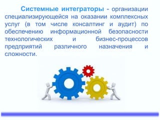 Системные интеграторы - организации 
специализирующейся на оказании комплексных 
услуг (в том числе консалтинг и аудит) по 
обеспечению информационной безопасности 
технологических и бизнес-процессов 
предприятий различного назначения и 
сложности. 
 