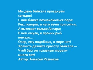 Мы день Байкала празднуем 
сегодня! 
С ним ближе познакомиться пора: 
Рек, говорят, в него течет три сотни, 
А вытекает только Ангара; 
В нем омули, и прочих рыб 
немало… 
Озер, ему подобных, в мире нет! 
Хранить давайте красоту Байкала — 
Чтоб был он «славным морем» 
много лет! 
Автор: Алексей Резников 
