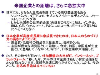 米国企業との距離は、さらに急拡大中 
日本にも、もちろん急成長を遂げている高収益企業もある 
–ソフトバンク、NTTドコモ、セブン＆アイホールディングス、ファー ストリテイリング等 
–しかし米国発の世界的企業（先ほどのリストに加え、インテル、 IBM、GE、ウォルマート、P&G、コカコーラ、ボーイング等）とは 比べるべくもない 
日本企業が高度成長期に急成長できたのは、日本人のものづくり 力の高さによっていた 
–高品質・低価格の商品を大量生産し、売りまくった 
–米国が巨大な消費国として君臨し、台湾、韓国、中国等が生産 国として登場していなかった時代に、日本企業は大活躍した 
ただ、その時代が終わり、付加価値の大半がIT、インターネット、プ ラットフォームに移った今、大半の日本企業は新しい付加価値をほ とんど取れないまま、業績を急速に悪化させていった。しかも、今の ところ、対応の目途は立っていない 
20  