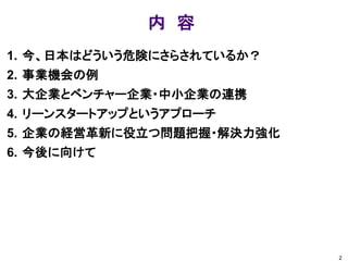 内 容 
1.今、日本はどういう危険にさらされているか？ 
2.事業機会の例 
3.大企業とベンチャー企業・中小企業の連携 
4.リーンスタートアップというアプローチ 
5.企業の経営革新に役立つ問題把握・解決力強化 
6.今後に向けて 
2  