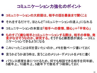 コミュニケーション力強化のポイント 
コミュニケーションの大前提は、相手の話を最後まで聞くこと 
それをするだけで、ほとんど「コミュニケーションの達人」になれる 
コミュニケーションの本質は「相手への愛情、関心」＋「平常心」 
ものすごく嫌な相手とコミュニケーションする際は、相手の挙動、発 言がなぜそうなのか、研究する。そうすると嫌悪感が減る → コミュ ニケーションできるようになる 
こみいったことは何を言いたいのか、メモを数ページ書いておく 
言うかどうか迷う時は、言うことのメリット・デメリットをメモに書く 
バランス感覚を身につけるため、何でも相談できる相手を同年齢、 5歳年上、10歳年上、5歳年下で数名ずつ確保しておく 
83  