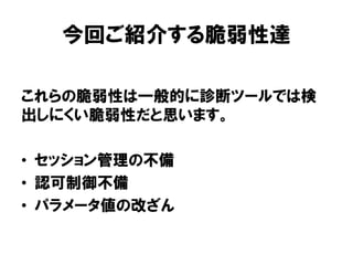 今回ご紹介する脆弱性達 
これらの脆弱性は一般的に診断ツールでは検 出しにくい脆弱性だと思います。 
•セッション管理の不備 
•認可制御不備 
•パラメータ値の改ざん  