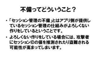 不備ってどういうこと？ 
•「セッション管理の不備」とはアプリ側が提供し ているセッション管理の仕組みがよろしくない 作りをしているということです。 
•よろしくない作りをしている場合には、攻撃者 にセッションIDの値を推測されたり盗難される 可能性が高まってしまいます。  