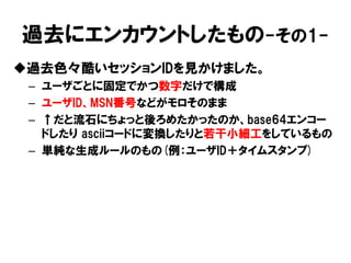 過去にエンカウントしたもの-その1- 
過去色々酷いセッションIDを見かけました。 
–ユーザごとに固定でかつ数字だけで構成 
–ユーザID、MSN番号などがモロそのまま 
–↑だと流石にちょっと後ろめたかったのか、base64エンコー ドしたり asciiコードに変換したりと若干小細工をしているもの 
–単純な生成ルールのもの(例：ユーザID＋タイムスタンプ)  