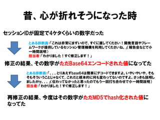 昔、心が折れそうになった時 
セッションIDが固定で4ケタくらいの数字だった 
とある診断員：「これは非常にまずいので、すぐに直してください！開発言語やフレー ムワークが提供しているセッション管理機構を利用してくださいね。」（報告会などで小 一時間説明） 
担当者：「わかりました！すぐ修正します！」 
修正の結果、その数字がただBase64エンコードされた値になってた 
再修正の結果、今度はその数字がただMD5でhash化された値に なってた 
とある診断員：「、、、とりあえずbase64は簡単にデコードできますよ。いやいやいや、そも そもそういうことじゃなくて、これだと根本的に何も変わってないのですよ。さっきも説明し ましたがry、、、」（伝わってなかったと思ったのでもう一回打ち合わせで小一時間説明） 
担当者：「わかりました！すぐ修正します！」  