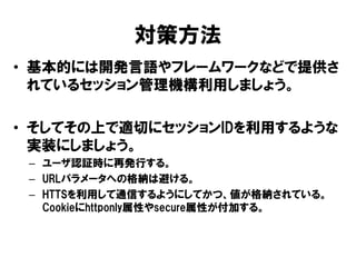 対策方法 
•基本的には開発言語やフレームワークなどで提供さ れているセッション管理機構利用しましょう。 
•そしてその上で適切にセッションIDを利用するような 実装にしましょう。 
–ユーザ認証時に再発行する。 
–URLパラメータへの格納は避ける。 
–HTTSを利用して通信するようにしてかつ、値が格納されている。 Cookieにhttponly属性やsecure属性が付加する。 
 