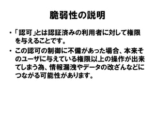 脆弱性の説明 
•「認可」とは認証済みの利用者に対して権限 を与えることです。 
•この認可の制御に不備があった場合、本来そ のユーザに与えている権限以上の操作が出来 てしまう為、情報漏洩やデータの改ざんなどに つながる可能性があります。  