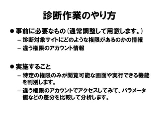 診断作業のやり方 
事前に必要なもの(通常調整して用意します。) 
–診断対象サイトにどのような権限があるのかの情報 
–違う権限のアカウント情報 
実施すること 
–特定の権限のみが閲覧可能な画面や実行できる機能 を判別します。 
–違う権限のアカウントでアクセスしてみて、パラメータ 値などの差分を比較して分析します。  