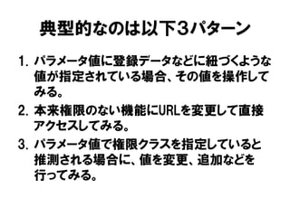 1.パラメータ値に登録データなどに紐づくような 値が指定されている場合、その値を操作して みる。 
2.本来権限のない機能にURLを変更して直接 アクセスしてみる。 
3.パラメータ値で権限クラスを指定していると 推測される場合に、値を変更、追加などを 行ってみる。 
典型的なのは以下３パターン  