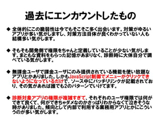 過去にエンカウントしたもの 
全体的にこの脆弱性は今でもそこそこ多く出会います。対策がゆるい アプリが多い気がしますし、対策方法自体が良くわかっていない人も 結構多い気がします。 
そもそも開発側で権限をちゃんと定義していることが少ない気がしま す。まともな資料をもらった記憶があまりなく、診断時に大体自分で調 べている気がします。 
無課金ユーザで課金ユーザにのみ提供されている機能を使い放題な アプリとかありました。しかもJavaScript制御でメニューがクリックでき ないようになっているだけで、ソース中にバッチリリンクが記載されてお り、その気があれば誰でも2のパターンでいけてます。 
診断対象アプリの権限が複雑すぎて、それぞれのユーザ権限では何が できて良くて、何ができちゃダメなのかさっぱりわからなくて泣きそうな 時がありました。傾向として内部で利用する業務用アプリとかにこうい うのが多い気がします。 
 
