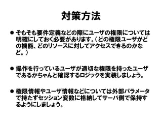 対策方法 
そもそも要件定義などの際にユーザの権限については 明確にしておく必要があります。（どの権限ユーザがど の機能、どのリソースに対してアクセスできるのかな ど。） 
操作を行っているユーザが適切な権限を持ったユーザ であるかちゃんと確認するロジックを実装しましょう。 
権限情報やユーザ情報などについては外部パラメータ で持たずセッション変数に格納してサーバ側で保持す るようにしましょう。  