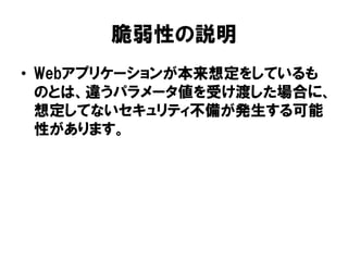 脆弱性の説明 
•Webアプリケーションが本来想定をしているも のとは、違うパラメータ値を受け渡した場合に、 想定してないセキュリティ不備が発生する可能 性があります。  