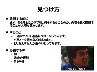 見つけ方 
診断する前に 
まず、そもそもこのアプリは何をするものなのか、内容を良く理解す ることが大切な気がします。 
やること 
–一通りサイトを適当にクロールしてみます。 
–パラメータ表をなどを眺めます。 
–とりあえずなんか色々いじってみます。 
必要なもの 
–勘 
–過去の経験 
–ひらめき  