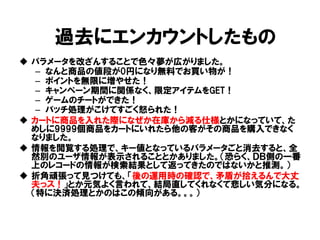 パラメータを改ざんすることで色々夢が広がりました。 
–なんと商品の値段が0円になり無料でお買い物が！ 
–ポイントを無限に増やせた！ 
–キャンペーン期間に関係なく、限定アイテムをGET！ 
–ゲームのチートができた！ 
–バッチ処理がこけてすごく怒られた！ 
カートに商品を入れた際になぜか在庫から減る仕様とかになっていて、た めしに9999個商品をカートにいれたら他の客がその商品を購入できなく なりました。 
情報を閲覧する処理で、キー値となっているパラメータごと消去すると、全 然別のユーザ情報が表示されることとかありました。（恐らく、ＤＢ側の一番 上のレコードの情報が検索結果として返ってきたのではないかと推測。） 
折角頑張って見つけても、「後の運用時の確認で、矛盾が拾えるんで大丈 夫っス！」とか元気よく言われて、結局直してくれなくて悲しい気分になる。 （特に決済処理とかのはこの傾向がある。。。） 
過去にエンカウントしたもの  