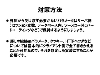 対策方法 
外部から受け渡す必要がないパラメータはサーバ側 （セッション変数、データベース内、ソースコードにハー ドコーティングなど）で保持するようにしましょう。 
URLやhiddenパラメータ、クッキー、HTTPヘッダなど については基本的にクライアント側で全て書きかえる ことが可能なので、それを想定した実装にすることが 必要です。  