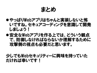 まとめ 
やっぱりWebアプリはちゃんと実装しないと怖 いですね。セキュアコーディングを意識して開発 しましょう！ 
安全なWebアプリを作る上では、どういう観点 で、防御しなければならないか理解するために 攻撃側の視点も必要だと思います。 
少しでもWebセキュリティーに興味を持っていた だければ幸いです！ 