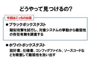 どうやって見つけるの? 
ブラックボックステスト 
疑似攻撃を試行し、対象システムの挙動から脆弱性 の存在有無を調査する 
ホワイトボックステスト 
設計書、仕様書、コンフィグファイル、ソースコードな どを精査して脆弱性を洗い出す 
今回はこっちのお話  