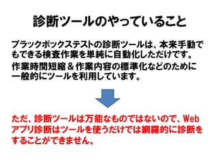 診断ツールのやっていること 
ブラックボックステストの診断ツールは、本来手動で もできる検査作業を単純に自動化しただけです。 
作業時間短縮＆作業内容の標準化などのために 一般的にツールを利用しています。 
ただ、診断ツールは万能なものではないので、Web アプリ診断はツールを使うだけでは網羅的に診断を することができません。  