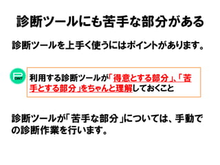 診断ツールにも苦手な部分がある 
診断ツールを上手く使うにはポイントがあります。 
利用する診断ツールが「得意とする部分」、「苦 
手とする部分」をちゃんと理解しておくこと 
診断ツールが「苦手な部分」については、手動で 
の診断作業を行います。 
 