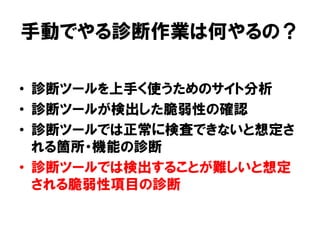 手動でやる診断作業は何やるの？ 
•診断ツールを上手く使うためのサイト分析 
•診断ツールが検出した脆弱性の確認 
•診断ツールでは正常に検査できないと想定さ れる箇所・機能の診断 
•診断ツールでは検出することが難しいと想定 される脆弱性項目の診断  