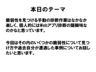 本日のテーマ 
脆弱性を見つける手動の診断作業はなかなか 楽しく、個人的にはWebアプリ診断の醍醐味な のかなと思っています。 
今回はその内のいくつかの脆弱性について見つ け方や過去自分が遭遇した事例についてお話し たいと思います。  