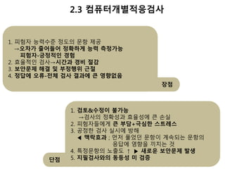 단점 
2.3 컴퓨터개별적응검사 
1. 피험자 능력수준 정도의 문항 제공 
→오차가 줄어들어 정확하게 능력 측정가능 
피험자-긍정적인 경험 
2. 효율적인 검사→시간과 경비 절감 
3. 보안문제 해결 및 부정행위 근절 
4. 정답에 오류-전체 검사 결과에 큰 영향없음 
장점 
1. 검토&수정이 불가능 
→검사의 정확성과 효율성에 큰 손실 
2. 피험자들에게 큰 부담+극심한 스트레스 
3. 공정한 검사 실시에 방해 
◀ 맥락효과 ; 먼저 풀었던 문항이 계속되는 문항의 
응답에 영향을 끼치는 것 
4. 특정문항의 노출도 ↑ ▶ 새로운 보안문제 발생 
5. 지필검사와의 동등성 미 검증 
