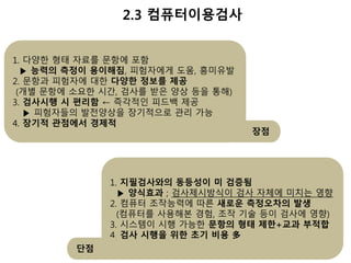 2.3 컴퓨터이용검사 
1. 다양한 형태 자료를 문항에 포함 
▶ 능력의 측정이 용이해짐, 피험자에게 도움, 흥미유발 
2. 문항과 피험자에 대한 다양한 정보를 제공 
(개별 문항에 소요한 시간, 검사를 받은 양상 등을 통해) 
3. 검사시행 시 편리함 ← 즉각적인 피드백 제공 
▶ 피험자들의 발전양상을 장기적으로 관리 가능 
4. 장기적 관점에서 경제적 
장점 
1. 지필검사와의 동등성이 미 검증됨 
▶ 양식효과 ; 검사제시방식이 검사 자체에 미치는 영향 
2. 컴퓨터 조작능력에 따른 새로운 측정오차의 발생 
(컴퓨터를 사용해본 경험, 조작 기술 등이 검사에 영향) 
3. 시스템이 시행 가능한 문항의 형태 제한+교과 부적합 
4. 검사 시행을 위한 초기 비용 多 
단점 
 