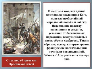 Известие о том, что армию 
возглавила посланница Бога, 
вызвало необычайный 
моральный подъём в войске. 
Потерявшие надежду 
начальники и солдаты, 
уставшие от бесконечных 
поражений, воодушевились и 
вновь обрели храбрость. Таким 
образом, задачу, которую прочие 
французские военачальники 
почитали невыполнимой, 
Жанна д’Арк решила за четыре 
дня. 
С тех пор её прозвали 
Орлеанской девой 
 