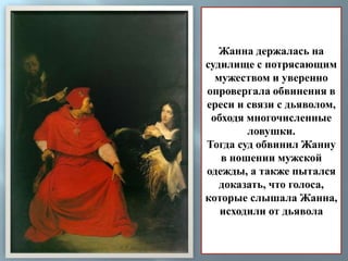 Жанна держалась на 
судилище с потрясающим 
мужеством и уверенно 
опровергала обвинения в 
ереси и связи с дьяволом, 
обходя многочисленные 
ловушки. 
Тогда суд обвинил Жанну 
в ношении мужской 
одежды, а также пытался 
доказать, что голоса, 
которые слышала Жанна, 
исходили от дьявола 
 