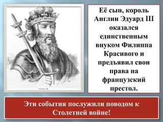 Её сын, король 
Англии Эдуард III 
оказался 
единственным 
внуком Филиппа 
Красивого и 
предъявил свои 
права на 
французский 
престол. 
Эти события послужили поводом к 
Столетней войне! 
 