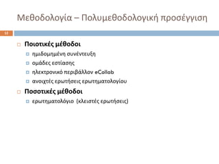 Μεκοδολογία –Πολυμεκοδολογικι προςζγγιςθ 
12 
Ποιοτικζσ μζκοδοι 
θμιδομθμζνθ ςυνζντευξθ 
ομάδεσ εςτίαςθσ 
θλεκτρονικό περιβάλλονeCollab 
ανοιχτζσ ερωτιςεισ ερωτθματολογίου 
Ποςοτικζσ μζκοδοι 
ερωτθματολόγιο (κλειςτζσ ερωτιςεισ)  