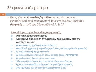3οερευνθτικό ερϊτθμα 
26 
Ποιεσ είναι οι δυςκολίεσ/εμπόδιαπου ςυνάντθςαν οι εκπαιδευτικοί κατά τθ ςυμμετοχι τουσ ςτο eCollab; Υπάρχουν διαφορζσμεταξφ των δφο ομάδων Ε.Α. & Γ.Α.; 
Αποτελζςματα για δυςκολίεσ ςυμμετοχισ 
ζλλειψθ προςωπικοφ χρόνου 
ενδεχόμενθ παραβίαςθ πνευματικϊν δικαιωμάτων από τθν ανάρτθςθ υλικοφ 
απαιτθτικζσ ςε χρόνο δραςτθριότθτεσ 
ακατάλλθλθ χρονικι περίοδοσ εμπλοκισ (τζλοσ ςχολικισ χρονιάσ) 
δυςκολία πρόςβαςθσ ςτον Θ/Υ 
δυςκολία παρακολοφκθςθσ των ςυηθτιςεων (ΑΣΥΗ/ΣΣΥΗ) 
δυςκολία ςυνεφρεςθσ ςτο chatroom 
ζλλειψθ εξοικείωςθσ και αυτοαποτελεςματικότθτασ 
άγχοσ και αναςφάλεια δθμοςίευςθσ/φόβοσ κριτικισ 
επιςτθμονικό και δυςνόθτο περιεχόμενο (ΣμΕ)  