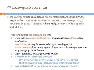 4οερευνθτικό ερϊτθμα 
28 
Ποια είναι τα ατομικά οφζλη και τα χαρακτηριςτικά (αίςθηςη) τησ κοινότητασ που προζκυψαν για τα μζλθ από τθ ςυμμετοχι τουσ ςτο eCollab; Υπάρχουν διαφορζσμεταξφ των δφο ομάδων Ε.Α. & Γ.Α.; 
Αποτελζςματαγια ατομικά οφζλθ 
ςυνεργατικι λφςθ προβλθμάτων/επαγγελματικι μάκθςθμζςω διαδικτφου 
κατανόθςθ οπτικισ/τρόπου ςκζψθσ/ςυναιςκθμάτων 
αναςτοχαςμόσ & κατανόθςθ των ιδίων πρακτικϊν ςυνεργαςίασ και ςυμμετοχικισ εκπαίδευςθσ 
λιψθ χριςιμων πλθροφοριϊν & υλικοφ 
Κατανόθςθ τθσ υποκειμενικότθτασ 
-ςτθν αντίλθψθ του εκπ/κοφ ζργου τθσ κάκε ειδικότθτασ 
-ςτισ προςεγγίςεισ των εκπαιδευτικϊν ςτθν εκπ/κι πράξθ 
Ανάπτυξθ προβλθματιςμοφ για τθ ςυνεργαςία ςτο ςχολείο  
