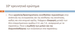 10οερευνθτικό ερϊτθμα41 
Ποια εργαλεία/δραςτηριότητεσ ςυνζβαλλαν περιςςότερο ςτθν ανάπτυξθ τθσ ςυνεργαςίασ και τθσ αίςκθςθσ τθσ κοινότθτασ, κακϊσ και ςτα ατομικά οφζλθ; Υπάρχουν διαφορζσμεταξφ των δφο επαγγελματικϊν ομάδων Ε.Α. και Γ.Α., αναφορικά με τα παραπάνω; Ποια θ ςυμβολή των μελών και τησ διαμεςολαβήτριαστων ςυηθτιςεων ςτα παραπάνω;  