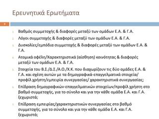 Ερευνθτικά Ερωτιματα 
1.Βακμόσ ςυμμετοχισ & διαφορζσ μεταξφ των ομάδων Ε.Α. & Γ.Α. 
2.Λόγοι ςυμμετοχισ & διαφορζσ μεταξφ των ομάδων Ε.Α. & Γ.Α. 
3.Δυςκολίεσ/εμπόδια ςυμμετοχισ & διαφορζσ μεταξφ των ομάδων Ε.Α. & Γ.Α. 
4.Ατομικά οφζλθ/Χαρακτθριςτικά (αίςκθςθ) κοινότθτασ & διαφορζσ μεταξφ των ομάδων Ε.Α. & Γ.Α. 
5.Στοιχεία του Β.Σ./Δ.Σ./Α.Ο./Χ.Κ. που διαχωρίηουν τισ δφο ομάδεσ Ε.Α. & Γ.Α. και ςχζςθ αυτϊν με τα δθμογραφικά-επαγγελματικά ςτοιχεία/ προφίλ χριςτθ/εμπειρία ςυνεργαςίασ/ χαρακτθριςτικά ςυνεργαςίασ; 
6.Επίδραςθ δθμογραφικϊν-επαγγελματικϊν ςτοιχείων/προφίλ χριςτθ ςτο βακμό ςυμμετοχισ, για το ςφνολο και για τθν κάκε ομάδα Ε.Α. και Γ.Α. ξεχωριςτά; 
7.Επίδραςθ εμπειρίασ/χαρακτθριςτικϊν ςυνεργαςίασ ςτο βακμό ςυμμετοχισ, για το ςφνολο και για τθν κάκε ομάδα Ε.Α. και Γ.Α. ξεχωριςτά; 
9  
