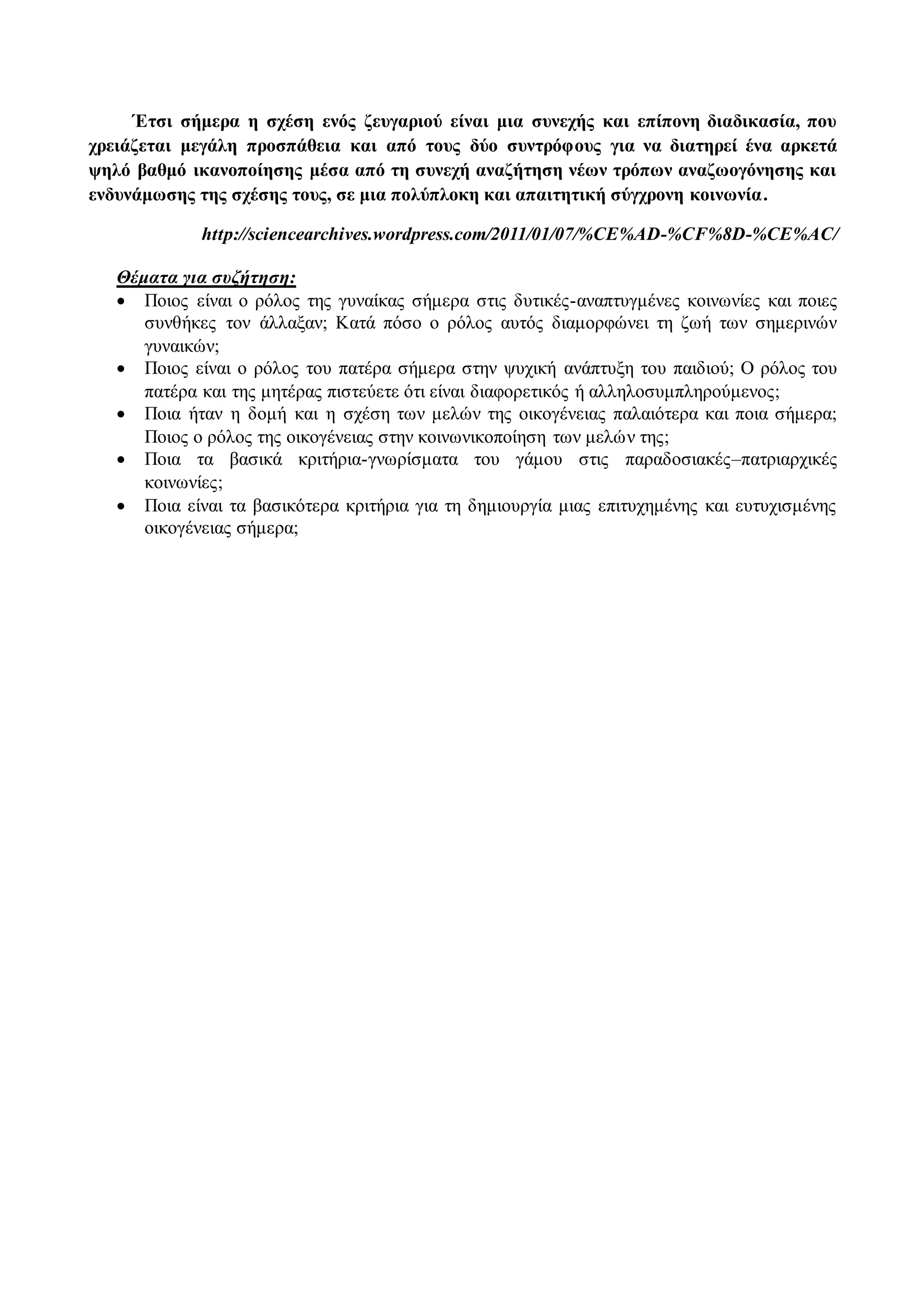 Έτσι σήμερα η σχέση ενός ζευγαριού είναι μια συνεχής και επίπονη διαδικασία, που 
χρειάζεται μεγάλη προσπάθεια και από τους δύο συντρόφους για να διατηρεί ένα αρκετά 
ψηλό βαθμό ικανοποίησης μέσα από τη συνεχή αναζήτηση νέων τρόπων αναζωογόνησης και 
ενδυνάμωσης της σχέσης τους, σε μια πολύπλοκη και απαιτητική σύγχρονη κοινωνία . 
http://sciencearchives.wordpress.com/2011/01/07/%CE%AD-%CF%8D-%CE%AC/ 
Θέματα για συζήτηση: 
 Ποιος είναι ο ρόλος της γυναίκας σήμερα στις δυτικές-αναπτυγμένες κοινωνίες και ποιες 
συνθήκες τον άλλαξαν; Κατά πόσο ο ρόλος αυτός διαμορφώνει τη ζωή των σημερινών 
γυναικών; 
 Ποιος είναι ο ρόλος του πατέρα σήμερα στην ψυχική ανάπτυξη του παιδιού; Ο ρόλος του 
πατέρα και της μητέρας πιστεύετε ότι είναι διαφορετικός ή αλληλοσυμπληρούμενος; 
 Ποια ήταν η δομή και η σχέση των μελών της οικογένειας παλαιότερα και ποια σήμερα; 
Ποιος ο ρόλος της οικογένειας στην κοινωνικοποίηση των μελών της; 
 Ποια τα βασικά κριτήρια-γνωρίσματα του γάμου στις παραδοσιακές–πατριαρχικές 
κοινωνίες; 
 Ποια είναι τα βασικότερα κριτήρια για τη δημιουργία μιας επιτυχημένης και ευτυχισμένης 
οικογένειας σήμερα; 
 