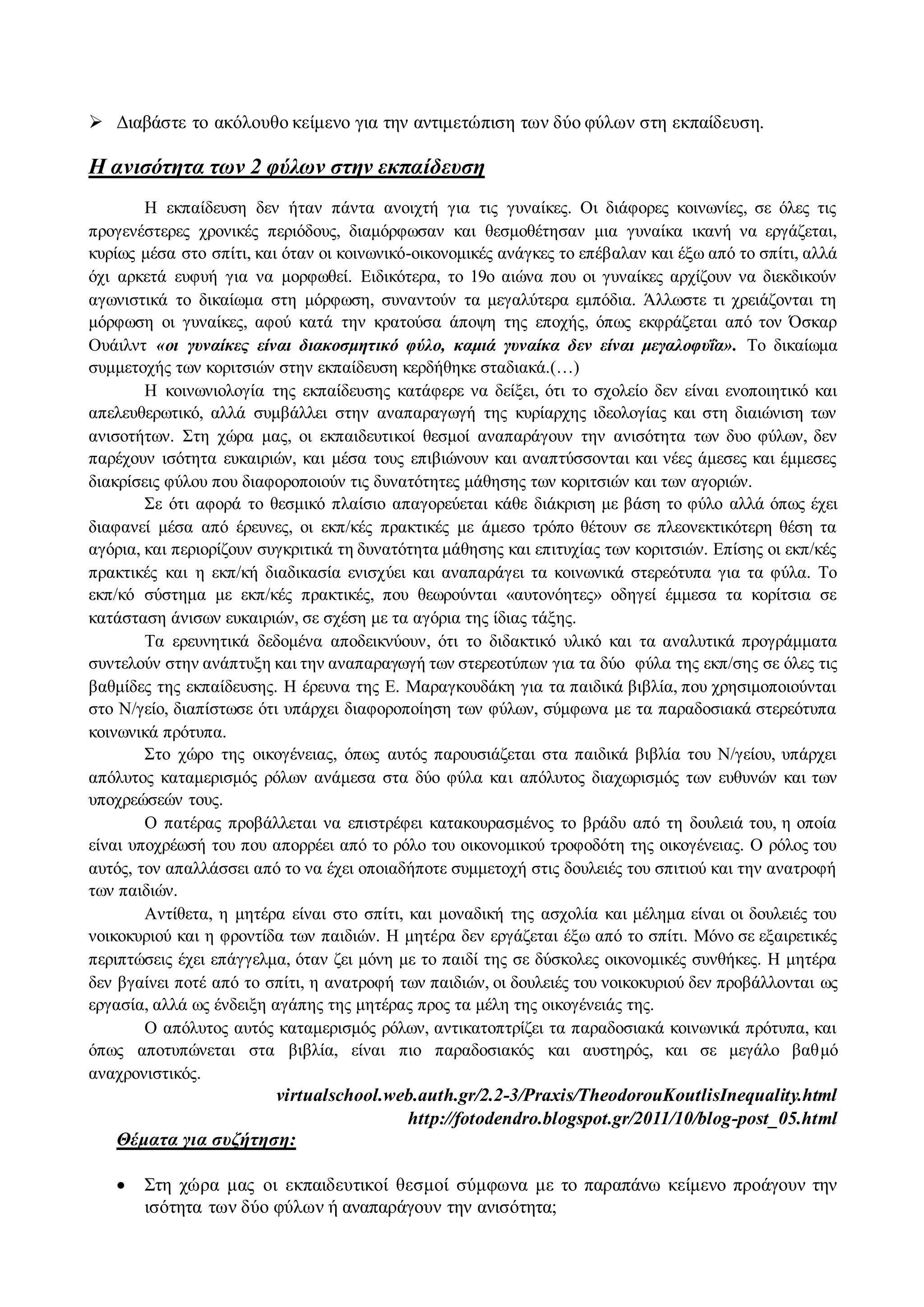  Διαβάστε το ακόλουθο κείμενο για την αντιμετώπιση των δύο φύλων στη εκπαίδευση. 
Η ανισότητα των 2 φύλων στην εκπαίδευση 
Η εκπαίδευση δεν ήταν πάντα ανοιχτή για τις γυναίκες. Οι διάφορες κοινωνίες, σε όλες τις 
προγενέστερες χρονικές περιόδους, διαμόρφωσαν και θεσμοθέτησαν μια γυναίκα ικανή να εργάζεται, 
κυρίως μέσα στο σπίτι, και όταν οι κοινωνικό-οικονομικές ανάγκες το επέβαλαν και έξω από το σπίτι, αλλά 
όχι αρκετά ευφυή για να μορφωθεί. Ειδικότερα, το 19ο αιώνα που οι γυναίκες αρχίζουν να διεκδικούν 
αγωνιστικά το δικαίωμα στη μόρφωση, συναντούν τα μεγαλύτερα εμπόδια. Άλλωστε τι χρειάζονται τη 
μόρφωση οι γυναίκες, αφού κατά την κρατούσα άποψη της εποχής, όπως εκφράζεται από τον Όσκαρ 
Ουάιλντ «οι γυναίκες είναι διακοσμητικό φύλο, καμιά γυναίκα δεν είναι μεγαλοφυΐα». Το δικαίωμα 
συμμετοχής των κοριτσιών στην εκπαίδευση κερδήθηκε σταδιακά.(…) 
Η κοινωνιολογία της εκπαίδευσης κατάφερε να δείξει, ότι το σχολείο δεν είναι ενοποιητικό και 
απελευθερωτικό, αλλά συμβάλλει στην αναπαραγωγή της κυρίαρχης ιδεολογίας και στη διαιώνιση των 
ανισοτήτων. Στη χώρα μας, οι εκπαιδευτικοί θεσμοί αναπαράγουν την ανισότητα των δυο φύλων, δεν 
παρέχουν ισότητα ευκαιριών, και μέσα τους επιβιώνουν και αναπτύσσονται και νέες άμεσες και έμμεσες 
διακρίσεις φύλου που διαφοροποιούν τις δυνατότητες μάθησης των κοριτσιών και των αγοριών. 
Σε ότι αφορά το θεσμικό πλαίσιο απαγορεύεται κάθε διάκριση με βάση το φύλο αλλά όπως έχει 
διαφανεί μέσα από έρευνες, οι εκπ/κές πρακτικές με άμεσο τρόπο θέτουν σε πλεονεκτικότερη θέση τα 
αγόρια, και περιορίζουν συγκριτικά τη δυνατότητα μάθησης και επιτυχίας των κοριτσιών. Επίσης οι εκπ/κές 
πρακτικές και η εκπ/κή διαδικασία ενισχύει και αναπαράγει τα κοινωνικά στερεότυπα για τα φύλα. Το 
εκπ/κό σύστημα με εκπ/κές πρακτικές, που θεωρούνται «αυτoνόητες» οδηγεί έμμεσα τα κορίτσια σε 
κατάσταση άνισων ευκαιριών, σε σχέση με τα αγόρια της ίδιας τάξης. 
Τα ερευνητικά δεδομένα αποδεικνύουν, ότι το διδακτικό υλικό και τα αναλυτικά προγράμματα 
συντελούν στην ανάπτυξη και την αναπαραγωγή των στερεοτύπων για τα δύο φύλα της εκπ/σης σε όλες τις 
βαθμίδες της εκπαίδευσης. Η έρευνα της Ε. Μαραγκουδάκη για τα παιδικά βιβλία, που χρησιμοποιούνται 
στο Ν/γείο, διαπίστωσε ότι υπάρχει διαφοροποίηση των φύλων, σύμφωνα με τα παραδοσιακά στερεότυπα 
κοινωνικά πρότυπα. 
Στο χώρο της οικογένειας, όπως αυτός παρουσιάζεται στα παιδικά βιβλία του Ν/γείου, υπάρχει 
απόλυτος καταμερισμός ρόλων ανάμεσα στα δύο φύλα και απόλυτος διαχωρισμός των ευθυνών και των 
υποχρεώσεών τους. 
Ο πατέρας προβάλλεται να επιστρέφει κατακουρασμένος το βράδυ από τη δουλειά του, η οποία 
είναι υποχρέωσή του που απορρέει από το ρόλο του οικονομικού τροφοδότη της οικογένειας. Ο ρόλος του 
αυτός, τον απαλλάσσει από το να έχει οποιαδήποτε συμμετοχή στις δουλειές του σπιτιού και την ανατροφή 
των παιδιών. 
Αντίθετα, η μητέρα είναι στο σπίτι, και μοναδική της ασχολία και μέλημα είναι οι δουλειές του 
νοικοκυριού και η φροντίδα των παιδιών. Η μητέρα δεν εργάζεται έξω από το σπίτι. Μόνο σε εξαιρετικές 
περιπτώσεις έχει επάγγελμα, όταν ζει μόνη με το παιδί της σε δύσκολες οικονομικές συνθήκες. Η μητέρα 
δεν βγαίνει ποτέ από το σπίτι, η ανατροφή των παιδιών, οι δουλειές του νοικοκυριού δεν προβάλλονται ως 
εργασία, αλλά ως ένδειξη αγάπης της μητέρας προς τα μέλη της οικογένειάς της. 
Ο απόλυτος αυτός καταμερισμός ρόλων, αντικατοπτρίζει τα παραδοσιακά κοινωνικά πρότυπα, και 
όπως αποτυπώνεται στα βιβλία, είναι πιο παραδοσιακός και αυστηρός, και σε μεγάλο βαθ μό 
αναχρονιστικός. 
virtualschool.web.auth.gr/2.2-3/Praxis/TheodorouKoutlisInequality.html 
http://fotodendro.blogspot.gr/2011/10/blog-post_05.html 
Θέματα για συζήτηση: 
 Στη χώρα μας οι εκπαιδευτικοί θεσμοί σύμφωνα με το παραπάνω κείμενο προάγουν την 
ισότητα των δύο φύλων ή αναπαράγουν την ανισότητα; 
 