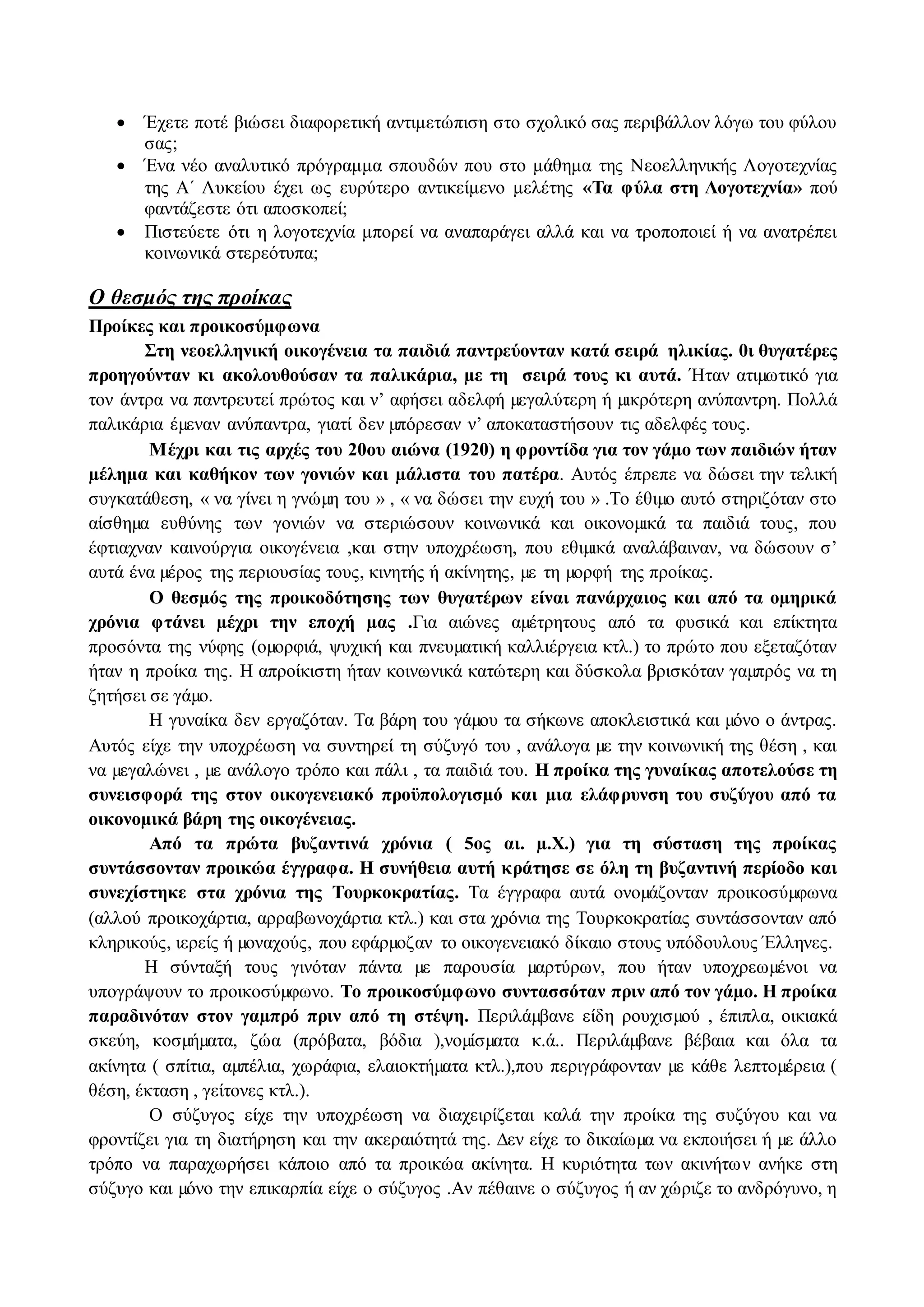  Έχετε ποτέ βιώσει διαφορετική αντιμετώπιση στο σχολικό σας περιβάλλον λόγω του φύλου 
σας; 
 Ένα νέο αναλυτικό πρόγραμμα σπουδών που στο μάθημα της Νεοελληνικής Λογοτεχνίας 
της Α΄ Λυκείου έχει ως ευρύτερο αντικείμενο μελέτης «Τα φύλα στη Λογοτεχνία» πού 
φαντάζεστε ότι αποσκοπεί; 
 Πιστεύετε ότι η λογοτεχνία μπορεί να αναπαράγει αλλά και να τροποποιεί ή να ανατρέπει 
κοινωνικά στερεότυπα; 
Ο θεσμός της προίκας 
Προίκες και προικοσύμφωνα 
Στη νεοελληνική οικογένεια τα παιδιά παντρεύονταν κατά σειρά ηλικίας. 0ι θυγατέρες 
προηγούνταν κι ακολουθούσαν τα παλικάρια, με τη σειρά τους κι αυτά. Ήταν ατιμωτικό για 
τον άντρα να παντρευτεί πρώτος και ν’ αφήσει αδελφή μεγαλύτερη ή μικρότερη ανύπαντρη. Πολλά 
παλικάρια έμεναν ανύπαντρα, γιατί δεν μπόρεσαν ν’ αποκαταστήσουν τις αδελφές τους. 
Μέχρι και τις αρχές του 20ου αιώνα (1920) η φροντίδα για τον γάμο των παιδιών ήταν 
μέλημα και καθήκον των γονιών και μάλιστα του πατέρα. Αυτός έπρεπε να δώσει την τελική 
συγκατάθεση, « να γίνει η γνώμη του » , « να δώσει την ευχή του » .Το έθιμο αυτό στηριζόταν στο 
αίσθημα ευθύνης των γονιών να στεριώσουν κοινωνικά και οικονομικά τα παιδιά τους, που 
έφτιαχναν καινούργια οικογένεια ,και στην υποχρέωση, που εθιμικά αναλάβαιναν, να δώσουν σ’ 
αυτά ένα μέρος της περιουσίας τους, κινητής ή ακίνητης, με τη μορφή της προίκας. 
Ο θεσμός της προικοδότησης των θυγατέρων είναι πανάρχαιος και από τα ομηρικά 
χρόνια φτάνει μέχρι την εποχή μας .Για αιώνες αμέτρητους από τα φυσικά και επίκτητα 
προσόντα της νύφης (ομορφιά, ψυχική και πνευματική καλλιέργεια κτλ.) το πρώτο που εξεταζόταν 
ήταν η προίκα της. Η απροίκιστη ήταν κοινωνικά κατώτερη και δύσκολα βρισκόταν γαμπρός να τη 
ζητήσει σε γάμο. 
Η γυναίκα δεν εργαζόταν. Τα βάρη του γάμου τα σήκωνε αποκλειστικά και μόνο ο άντρας. 
Αυτός είχε την υποχρέωση να συντηρεί τη σύζυγό του , ανάλογα με την κοινωνική της θέση , και 
να μεγαλώνει , με ανάλογο τρόπο και πάλι , τα παιδιά του. Η προίκα της γυναίκας αποτελούσε τη 
συνεισφορά της στον οικογενειακό προϋπολογισμό και μια ελάφρυνση του συζύγου από τα 
οικονομικά βάρη της οικογένειας. 
Από τα πρώτα βυζαντινά χρόνια ( 5ος αι. μ.Χ.) για τη σύσταση της προίκας 
συντάσσονταν προικώα έγγραφα. Η συνήθεια αυτή κράτησε σε όλη τη βυζαντινή περίοδο και 
συνεχίστηκε στα χρόνια της Τουρκοκρατίας. Τα έγγραφα αυτά ονομάζονταν προικοσύμφωνα 
(αλλού προικοχάρτια, αρραβωνοχάρτια κτλ.) και στα χρόνια της Τουρκοκρατίας συντάσσονταν από 
κληρικούς, ιερείς ή μοναχούς, που εφάρμοζαν το οικογενειακό δίκαιο στους υπόδουλους Έλληνες. 
Η σύνταξή τους γινόταν πάντα με παρουσία μαρτύρων, που ήταν υποχρεωμένοι να 
υπογράψουν το προικοσύμφωνο. Το προικοσύμφωνο συντασσόταν πριν από τον γάμο. Η προίκα 
παραδινόταν στον γαμπρό πριν από τη στέψη. Περιλάμβανε είδη ρουχισμού , έπιπλα, οικιακά 
σκεύη, κοσμήματα, ζώα (πρόβατα, βόδια ),νομίσματα κ.ά.. Περιλάμβανε βέβαια και όλα τα 
ακίνητα ( σπίτια, αμπέλια, χωράφια, ελαιοκτήματα κτλ.),που περιγράφονταν με κάθε λεπτομέρεια ( 
θέση, έκταση , γείτονες κτλ.). 
Ο σύζυγος είχε την υποχρέωση να διαχειρίζεται καλά την προίκα της συζύγου και να 
φροντίζει για τη διατήρηση και την ακεραιότητά της. Δεν είχε το δικαίωμα να εκποιήσει ή με άλλο 
τρόπο να παραχωρήσει κάποιο από τα προικώα ακίνητα. Η κυριότητα των ακινήτω ν ανήκε στη 
σύζυγο και μόνο την επικαρπία είχε ο σύζυγος .Αν πέθαινε ο σύζυγος ή αν χώριζε το ανδρόγυνο, η 
 