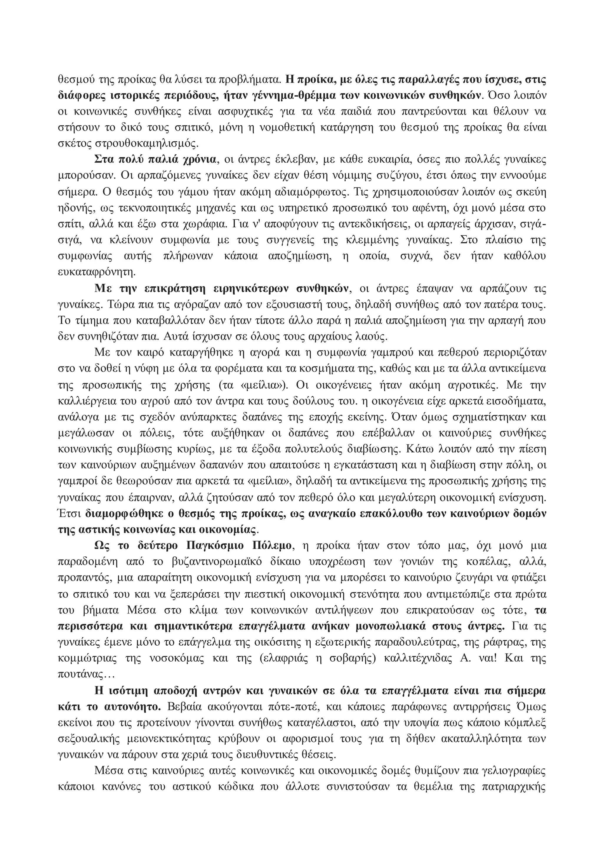 θεσμού της προίκας θα λύσει τα προβλήματα. Η προίκα, με όλες τις παραλλαγές που ίσχυσε, στις 
διάφορες ιστορικές περιόδους, ήταν γέννημα-θρέμμα των κοινωνικών συνθηκών. Όσο λοιπόν 
οι κοινωνικές συνθήκες είναι ασφυχτικές για τα νέα παιδιά που παντρεύονται και θέλουν να 
στήσουν το δικό τους σπιτικό, μόνη η νομοθετική κατάργηση του θεσμού της προίκας θα είναι 
σκέτος στρουθοκαμηλισμός. 
Στα πολύ παλιά χρόνια, οι άντρες έκλεβαν, με κάθε ευκαιρία, όσες πιο πολλές γυναίκες 
μπορούσαν. Οι αρπαζόμενες γυναίκες δεν είχαν θέση νόμιμης συζύγου, έτσι όπως την εννοούμε 
σήμερα. Ο θεσμός του γάμου ήταν ακόμη αδιαμόρφωτος. Τις χρησιμοποιούσαν λοιπόν ως σκεύη 
ηδονής, ως τεκνοποιητικές μηχανές και ως υπηρετικό προσωπικό του αφέντη, όχι μονό μέσα στο 
σπίτι, αλλά και έξω στα χωράφια. Για ν' αποφύγουν τις αντεκδικήσεις, οι αρπαγείς άρχισαν, σιγά- 
σιγά, να κλείνουν συμφωνία με τους συγγενείς της κλεμμένης γυναίκας. Στο πλαίσιο της 
συμφωνίας αυτής πλήρωναν κάποια αποζημίωση, η οποία, συχνά, δεν ήταν καθόλου 
ευκαταφρόνητη. 
Με την επικράτηση ειρηνικότερων συνθηκών, οι άντρες έπαψαν να αρπάζουν τις 
γυναίκες. Τώρα πια τις αγόραζαν από τον εξουσιαστή τους, δηλαδή συνήθως από τον πατέρα τους. 
Το τίμημα που καταβαλλόταν δεν ήταν τίποτε άλλο παρά η παλιά αποζημίωση για την αρπαγή που 
δεν συνηθιζόταν πια. Αυτά ίσχυσαν σε όλους τους αρχαίους λαούς. 
Με τον καιρό καταργήθηκε η αγορά και η συμφωνία γαμπρού και πεθερού περιοριζόταν 
στο να δοθεί η νύφη με όλα τα φορέματα και τα κοσμήματα της, καθώς και με τα άλλα αντικείμενα 
της προσωπικής της χρήσης (τα «μείλια»). Οι οικογένειες ήταν ακόμη αγροτικές. Με την 
καλλιέργεια του αγρού από τον άντρα και τους δούλους του. η οικογένεια είχε αρκετά εισοδήματα, 
ανάλογα με τις σχεδόν ανύπαρκτες δαπάνες της εποχής εκείνης. Όταν όμως σχηματίστηκαν και 
μεγάλωσαν οι πόλεις, τότε αυξήθηκαν οι δαπάνες που επέβαλλαν οι καινούριες συνθήκες 
κοινωνικής συμβίωσης κυρίως, με τα έξοδα πολυτελούς διαβίωσης. Κάτω λοιπόν από την πίεση 
των καινούριων αυξημένων δαπανών που απαιτούσε η εγκατάσταση και η διαβίωση στην πόλη, οι 
γαμπροί δε θεωρούσαν πια αρκετά τα «μείλια», δηλαδή τα αντικείμενα της προσωπικής χρήσης της 
γυναίκας που έπαιρναν, αλλά ζητούσαν από τον πεθερό όλο και μεγαλύτερη οικονομική ενίσχυση. 
Έτσι διαμορφώθηκε ο θεσμός της προίκας, ως αναγκαίο επακόλουθο των καινούριων δομών 
της αστικής κοινωνίας και οικονομίας. 
Ως το δεύτερο Παγκόσμιο Πόλεμο, η προίκα ήταν στον τόπο μας, όχι μονό μια 
παραδομένη από το βυζαντινορωμαϊκό δίκαιο υποχρέωση των γονιών της κοπέλας, αλλά, 
προπαντός, μια απαραίτητη οικονομική ενίσχυση για να μπορέσει το καινούριο ζευγάρι να φτιάξει 
το σπιτικό του και να ξεπεράσει την πιεστική οικονομική στενότητα που αντιμετώπιζε στα πρώτα 
του βήματα Μέσα στο κλίμα των κοινωνικών αντιλήψεων που επικρατούσαν ως τότε , τα 
περισσότερα και σημαντικότερα επαγγέλματα ανήκαν μονοπωλιακά στους άντρες. Για τις 
γυναίκες έμενε μόνο το επάγγελμα της οικόσιτης η εξωτερικής παραδουλεύτρας, της ράφτρας, της 
κομμώτριας της νοσοκόμας και της (ελαφριάς η σοβαρής) καλλιτέχνιδας Α. ναι! Και της 
πουτάνας… 
Η ισότιμη αποδοχή αντρών και γυναικών σε όλα τα επαγγέλματα είναι πια σήμερα 
κάτι το αυτονόητο. Βεβαία ακούγονται πότε-ποτέ, και κάποιες παράφωνες αντιρρήσεις Όμως 
εκείνοι που τις προτείνουν γίνονται συνήθως καταγέλαστοι, από την υποψία πως κάποιο κόμπλεξ 
σεξουαλικής μειονεκτικότητας κρύβουν οι αφορισμοί τους για τη δήθεν ακαταλληλότητα των 
γυναικών να πάρουν στα χεριά τους διευθυντικές θέσεις. 
Μέσα στις καινούριες αυτές κοινωνικές και οικονομικές δομές θυμίζουν πια γελιογραφίες 
κάποιοι κανόνες του αστικού κώδικα που άλλοτε συνιστούσαν τα θεμέλια της πατριαρχικής 
 