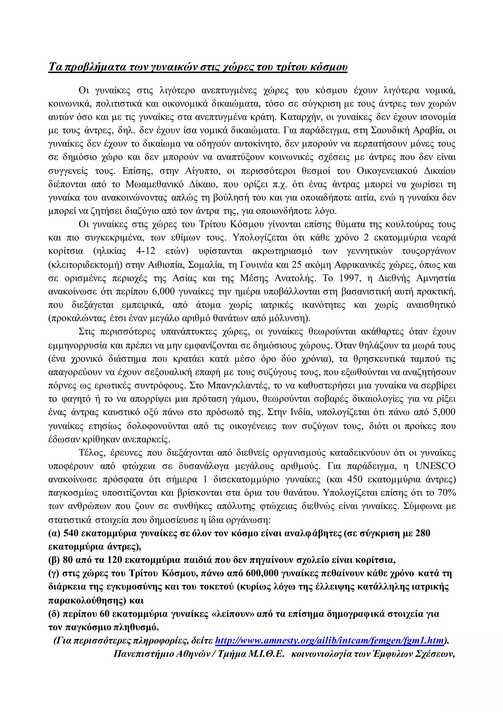 Τα προβλήματα των γυναικών στις χώρες του τρίτου κόσμου 
Οι γυναίκες στις λιγότερο ανεπτυγμένες χώρες του κόσμου έχουν λιγότερα νομικά, 
κοινωνικά, πολιτιστικά και οικονομικά δικαιώματα, τόσο σε σύγκριση με τους άντρες των χωρών 
αυτών όσο και με τις γυναίκες στα ανεπτυγμένα κράτη. Καταρχήν, οι γυναίκες δεν έχουν ισονομία 
με τους άντρες, δηλ. δεν έχουν ίσα νομικά δικαιώματα. Για παράδειγμα, στη Σαουδική Αραβία, οι 
γυναίκες δεν έχουν το δικαίωμα να οδηγούν αυτοκίνητο, δεν μπορούν να περπατήσουν μόνες τους 
σε δημόσιο χώρο και δεν μπορούν να αναπτύξουν κοινωνικές σχέσεις με άντρες που δεν είναι 
συγγενείς τους. Επίσης, στην Αίγυπτο, οι περισσότεροι θεσμοί του Οικογενειακού Δικαίου 
διέπονται από το Μωαμεθανικό Δίκαιο, που ορίζει π.χ. ότι ένας άντρας μπορεί να χωρίσει τη 
γυναίκα του ανακοινώνοντας απλώς τη βούλησή του και για οποιαδήποτε αιτία, ενώ η γυναίκα δεν 
μπορεί να ζητήσει διαζύγιο από τον άντρα της, για οποιονδήποτε λόγο. 
Οι γυναίκες στις χώρες του Τρίτου Κόσμου γίνονται επίσης θύματα της κουλτούρας τους 
και πιο συγκεκριμένα, των εθίμων τους. Υπολογίζεται ότι κάθε χρόνο 2 εκατομμύρια νεαρά 
κορίτσια (ηλικίας 4-12 ετών) υφίστανται ακρωτηριασμό των γεννητικών τουςοργάνων 
(κλειτοριδεκτομή) στην Αιθιοπία, Σομαλία, τη Γουινέα και 25 ακόμη Αφρικανικές χώρες, όπως και 
σε ορισμένες περιοχές της Ασίας και της Μέσης Ανατολής. Το 1997, η Διεθνής Αμνηστία 
ανακοίνωσε ότι περίπου 6,000 γυναίκες την ημέρα υποβάλλονται στη βασανιστική αυτή πρακτική, 
που διεξάγεται εμπειρικά, από άτομα χωρίς ιατρικές ικανότητες και χωρίς αναισθητικό 
(προκαλώντας έτσι έναν μεγάλο αριθμό θανάτων από μόλυνση). 
Στις περισσότερες υπανάπτυκτες χώρες, οι γυναίκες θεωρούνται ακάθαρτες όταν έχουν 
εμμηνορρυσία και πρέπει να μην εμφανίζονται σε δημόσιους χώρους. Όταν θηλάζουν τα μωρά τους 
(ένα χρονικό διάστημα που κρατάει κατά μέσο όρο δύο χρόνια), τα θρησκευτικά ταμπού τις 
απαγορεύουν να έχουν σεξουαλική επαφή με τους συζύγους τους, που εξωθούνται να αναζητήσουν 
πόρνες ως ερωτικές συντρόφους. Στο Μπανγκλαντές, το να καθυστερήσει μια γυναίκα να σερβίρει 
το φαγητό ή το να απορρίψει μια πρόταση γάμου, θεωρούνται σοβαρές δικαιολογίες για να ρίξει 
ένας άντρας καυστικό οξύ πάνω στο πρόσωπό της. Στην Ινδία, υπολογίζεται ότι πάνω από 5,000 
γυναίκες ετησίως δολοφονούνται από τις οικογένειες των συζύγων τους, διότι οι προίκες που 
έδωσαν κρίθηκαν ανεπαρκείς. 
Τέλος, έρευνες που διεξάγονται από διεθνείς οργανισμούς καταδεικνύουν ότι οι γυναίκες 
υποφέρουν από φτώχεια σε δυσανάλογα μεγάλους αριθμούς. Για παράδειγμα, η UNESCO 
ανακοίνωσε πρόσφατα ότι σήμερα 1 δισεκατομμύριο γυναίκες (και 450 εκατομμύρια άντρες) 
παγκοσμίως υποσιτίζονται και βρίσκονται στα όρια του θανάτου. Υπολογίζεται επίσης ότι το 70% 
των ανθρώπων που ζουν σε συνθήκες απόλυτης φτώχειας διεθνώς είναι γυναίκες. Σύμφωνα με 
στατιστικά στοιχεία που δημοσίευσε η ίδια οργάνωση: 
(α) 540 εκατομμύρια γυναίκες σε όλον τον κόσμο είναι αναλφάβητες (σε σύγκριση με 280 
εκατομμύρια άντρες), 
(β) 80 από τα 120 εκατομμύρια παιδιά που δεν πηγαίνουν σχολείο είναι κορίτσια, 
(γ) στις χώρες του Τρίτου Κόσμου, πάνω από 600,000 γυναίκες πεθαίνουν κάθε χρόνο κατά τη 
διάρκεια της εγκυμοσύνης και του τοκετού (κυρίως λόγω της έλλειψης κατάλληλης ιατρικής 
παρακολούθησης) και 
(δ) περίπου 60 εκατομμύρια γυναίκες «λείπουν» από τα επίσημα δημογραφικά στοιχεία για 
τον παγκόσμιο πληθυσμό. 
(Για περισσότερες πληροφορίες, δείτε http://www.amnesty.org/ailib/intcam/femgen/fgm1.htm). 
Πανεπιστήμιο Αθηνών / Τμήμα Μ.Ι.Θ.Ε. κοινωνιολογία των Έμφυλων Σχέσεων, 
 