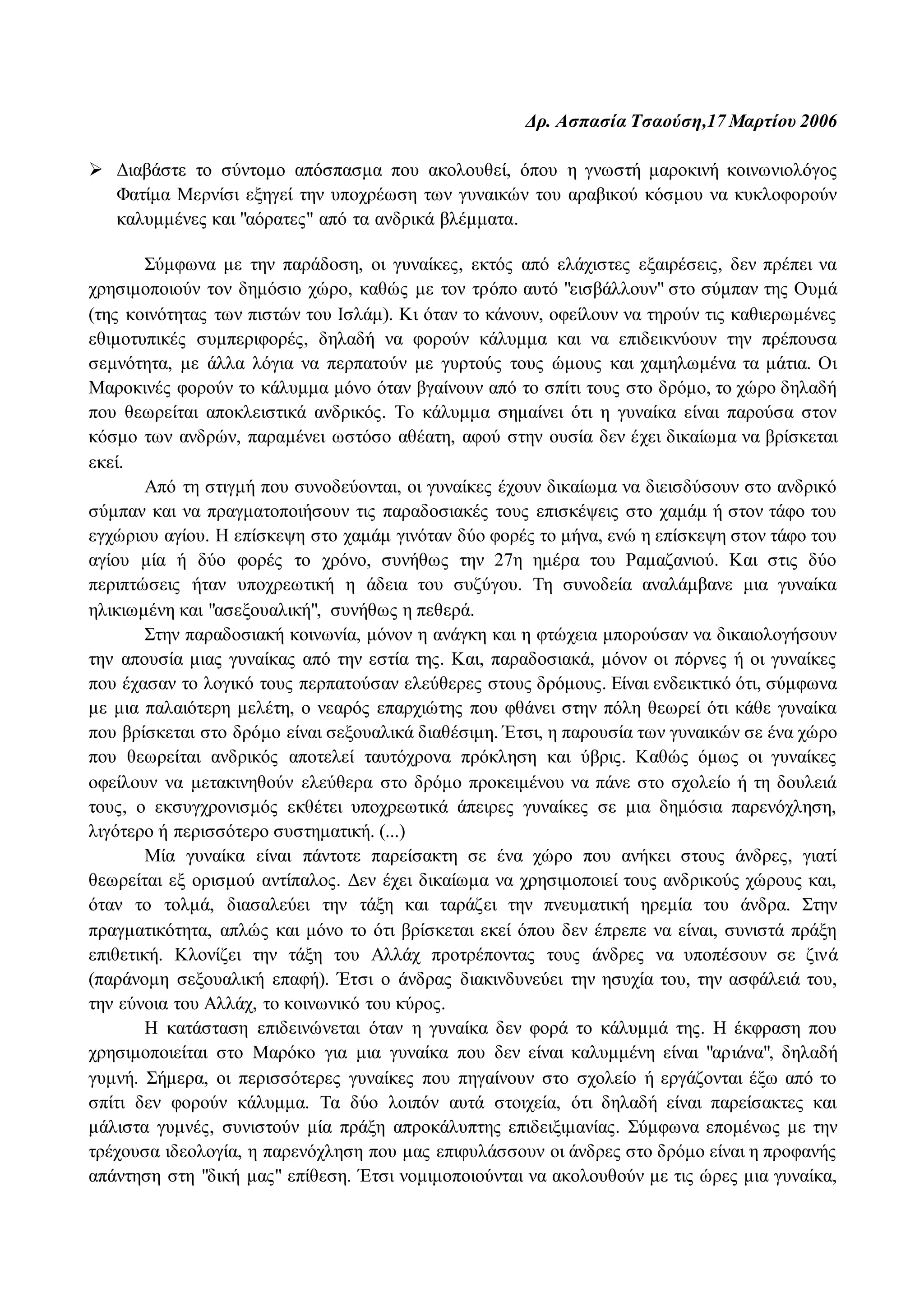 Δρ. Ασπασία Τσαούση,17 Μαρτίου 2006 
 Διαβάστε το σύντομο απόσπασμα που ακολουθεί, όπου η γνωστή μαροκινή κοινωνιολόγος 
Φατίμα Μερνίσι εξηγεί την υποχρέωση των γυναικών του αραβικού κόσμου να κυκλοφορούν 
καλυμμένες και "αόρατες" από τα ανδρικά βλέμματα. 
Σύμφωνα με την παράδοση, οι γυναίκες, εκτός από ελάχιστες εξαιρέσεις, δεν πρέπει να 
χρησιμοποιούν τον δημόσιο χώρο, καθώς με τον τρόπο αυτό "εισβάλλουν" στο σύμπαν της Ουμά 
(της κοινότητας των πιστών του Ισλάμ). Κι όταν το κάνουν, οφείλουν να τηρούν τις καθιερωμένες 
εθιμοτυπικές συμπεριφορές, δηλαδή να φορούν κάλυμμα και να επιδεικνύουν την πρέπουσα 
σεμνότητα, με άλλα λόγια να περπατούν με γυρτούς τους ώμους και χαμηλωμένα τα μάτια. Οι 
Μαροκινές φορούν το κάλυμμα μόνο όταν βγαίνουν από το σπίτι τους στο δρόμο, το χώρο δηλαδή 
που θεωρείται αποκλειστικά ανδρικός. Το κάλυμμα σημαίνει ότι η γυναίκα είναι παρούσα στον 
κόσμο των ανδρών, παραμένει ωστόσο αθέατη, αφού στην ουσία δεν έχει δικαίωμα να βρίσκεται 
εκεί. 
Από τη στιγμή που συνοδεύονται, οι γυναίκες έχουν δικαίωμα να διεισδύσουν στο ανδρικό 
σύμπαν και να πραγματοποιήσουν τις παραδοσιακές τους επισκέψεις στο χαμάμ ή στον τάφο του 
εγχώριου αγίου. Η επίσκεψη στο χαμάμ γινόταν δύο φορές το μήνα, ενώ η επίσκεψη στον τάφο του 
αγίου μία ή δύο φορές το χρόνο, συνήθως την 27η ημέρα του Ραμαζανιού. Και στις δύο 
περιπτώσεις ήταν υποχρεωτική η άδεια του συζύγου. Τη συνοδεία αναλάμβανε μια γυναίκα 
ηλικιωμένη και "ασεξουαλική", συνήθως η πεθερά. 
Στην παραδοσιακή κοινωνία, μόνον η ανάγκη και η φτώχεια μπορούσαν να δικαιολογήσουν 
την απουσία μιας γυναίκας από την εστία της. Και, παραδοσιακά, μόνον οι πόρνες ή οι γυναίκες 
που έχασαν το λογικό τους περπατούσαν ελεύθερες στους δρόμους. Είναι ενδεικτικό ότι, σύμφωνα 
με μια παλαιότερη μελέτη, ο νεαρός επαρχιώτης που φθάνει στην πόλη θεωρεί ότι κάθε γυναίκα 
που βρίσκεται στο δρόμο είναι σεξουαλικά διαθέσιμη. Έτσι, η παρουσία των γυναικών σε ένα χώρο 
που θεωρείται ανδρικός αποτελεί ταυτόχρονα πρόκληση και ύβρις. Καθώς όμως οι γυναίκες 
οφείλουν να μετακινηθούν ελεύθερα στο δρόμο προκειμένου να πάνε στο σχολείο ή τη δουλειά 
τους, ο εκσυγχρονισμός εκθέτει υποχρεωτικά άπειρες γυναίκες σε μια δημόσια παρενόχληση, 
λιγότερο ή περισσότερο συστηματική. (...) 
Μία γυναίκα είναι πάντοτε παρείσακτη σε ένα χώρο που ανήκει στους άνδρες, γιατί 
θεωρείται εξ ορισμού αντίπαλος. Δεν έχει δικαίωμα να χρησιμοποιεί τους ανδρικούς χώρους και, 
όταν το τολμά, διασαλεύει την τάξη και ταράζει την πνευματική ηρεμία του άνδρα. Στην 
πραγματικότητα, απλώς και μόνο το ότι βρίσκεται εκεί όπου δεν έπρεπε να είναι, συνιστά πράξη 
επιθετική. Κλονίζει την τάξη του Αλλάχ προτρέποντας τους άνδρες να υποπέσουν σε ζινά 
(παράνομη σεξουαλική επαφή). Έτσι ο άνδρας διακινδυνεύει την ησυχία του, την ασφάλειά του, 
την εύνοια του Αλλάχ, το κοινωνικό του κύρος. 
Η κατάσταση επιδεινώνεται όταν η γυναίκα δεν φορά το κάλυμμά της. Η έκφραση που 
χρησιμοποιείται στο Μαρόκο για μια γυναίκα που δεν είναι καλυμμένη είναι "αριάνα", δηλαδή 
γυμνή. Σήμερα, οι περισσότερες γυναίκες που πηγαίνουν στο σχολείο ή εργάζονται έξω από το 
σπίτι δεν φορούν κάλυμμα. Τα δύο λοιπόν αυτά στοιχεία, ότι δηλαδή είναι παρείσακτες και 
μάλιστα γυμνές, συνιστούν μία πράξη απροκάλυπτης επιδειξιμανίας. Σύμφωνα επομένως με την 
τρέχουσα ιδεολογία, η παρενόχληση που μας επιφυλάσσουν οι άνδρες στο δρόμο είναι η προφανής 
απάντηση στη "δική μας" επίθεση. Έτσι νομιμοποιούνται να ακολουθούν με τις ώρες μια γυναίκα, 
 