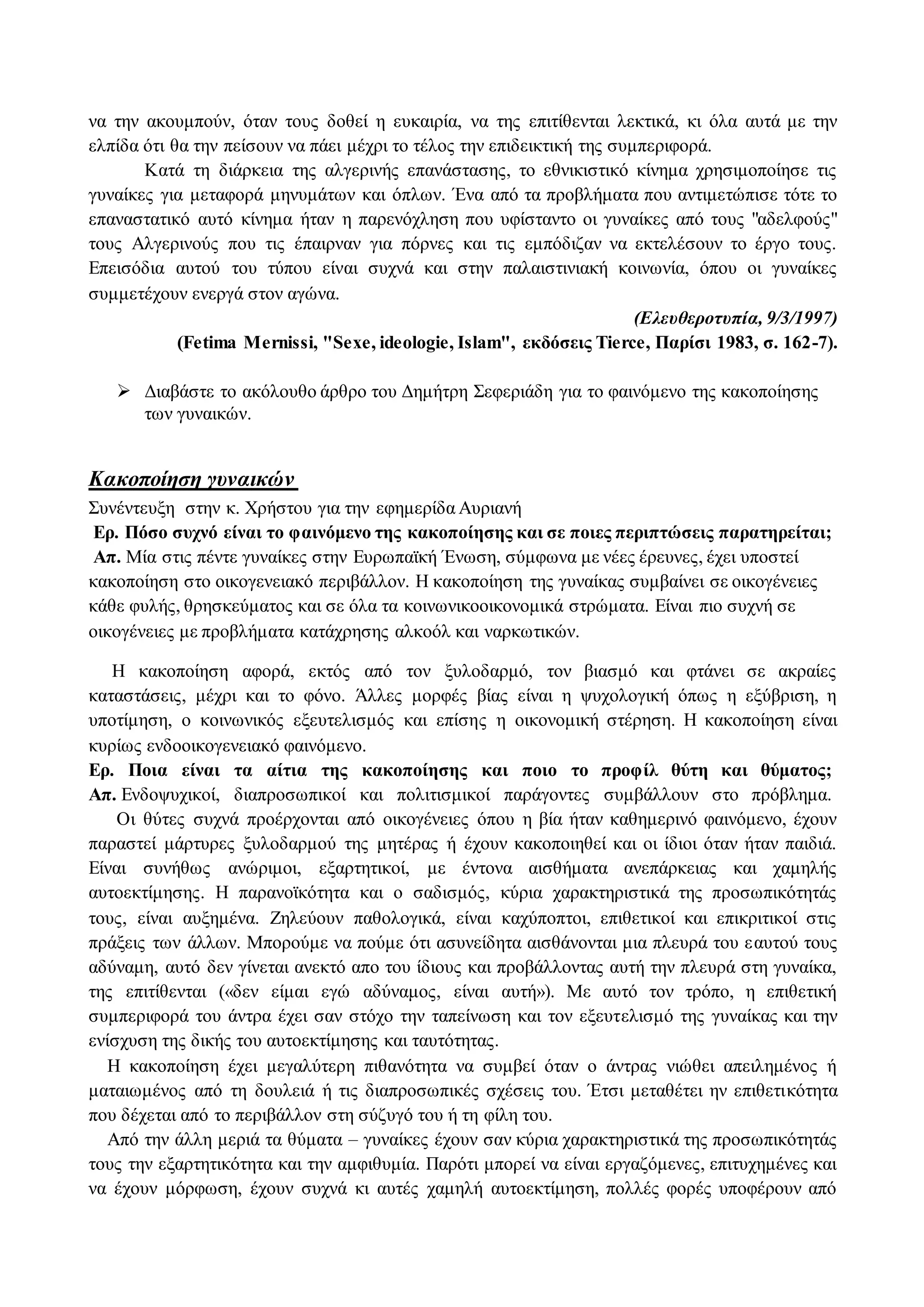 να την ακουμπούν, όταν τους δοθεί η ευκαιρία, να της επιτίθενται λεκτικά, κι όλα αυτά με την 
ελπίδα ότι θα την πείσουν να πάει μέχρι το τέλος την επιδεικτική της συμπεριφορά. 
Κατά τη διάρκεια της αλγερινής επανάστασης, το εθνικιστικό κίνημα χρησιμοποίησε τις 
γυναίκες για μεταφορά μηνυμάτων και όπλων. Ένα από τα προβλήματα που αντιμετώπισε τότε το 
επαναστατικό αυτό κίνημα ήταν η παρενόχληση που υφίσταντο οι γυναίκες από τους "αδελφούς" 
τους Αλγερινούς που τις έπαιρναν για πόρνες και τις εμπόδιζαν να εκτελέσουν το έργο τους. 
Επεισόδια αυτού του τύπου είναι συχνά και στην παλαιστινιακή κοινωνία, όπου οι γυναίκες 
συμμετέχουν ενεργά στον αγώνα. 
(Ελευθεροτυπία, 9/3/1997) 
(Fetima Mernissi, "Sexe, ideologie, Islam", εκδόσεις Tierce, Παρίσι 1983, σ. 162-7). 
 Διαβάστε το ακόλουθο άρθρο του Δημήτρη Σεφεριάδη για το φαινόμενο της κακοποίησης 
των γυναικών. 
Κακοποίηση γυναικών 
Συνέντευξη στην κ. Χρήστου για την εφημερίδα Αυριανή 
Ερ. Πόσο συχνό είναι το φαινόμενο της κακοποίησης και σε ποιες περιπτώσεις παρατηρείται; 
Απ. Μία στις πέντε γυναίκες στην Ευρωπαϊκή Ένωση, σύμφωνα με νέες έρευνες, έχει υποστεί 
κακοποίηση στο οικογενειακό περιβάλλον. Η κακοποίηση της γυναίκας συμβαίνει σε οικογένειες 
κάθε φυλής, θρησκεύματος και σε όλα τα κοινωνικοοικονομικά στρώματα. Είναι πιο συχνή σε 
οικογένειες με προβλήματα κατάχρησης αλκοόλ και ναρκωτικών. 
Η κακοποίηση αφορά, εκτός από τον ξυλοδαρμό, τον βιασμό και φτάνει σε ακραίες 
καταστάσεις, μέχρι και το φόνο. Άλλες μορφές βίας είναι η ψυχολογική όπως η εξύβριση, η 
υποτίμηση, ο κοινωνικός εξευτελισμός και επίσης η οικονομική στέρηση. Η κακοποίηση είναι 
κυρίως ενδοοικογενειακό φαινόμενο. 
Ερ. Ποια είναι τα αίτια της κακοποίησης και ποιο το προφίλ θύτη και θύματος; 
Απ. Ενδοψυχικοί, διαπροσωπικοί και πολιτισμικοί παράγοντες συμβάλλουν στο πρόβλημα. 
Οι θύτες συχνά προέρχονται από οικογένειες όπου η βία ήταν καθημερινό φαινόμενο, έχουν 
παραστεί μάρτυρες ξυλοδαρμού της μητέρας ή έχουν κακοποιηθεί και οι ίδιοι όταν ήταν παιδιά. 
Είναι συνήθως ανώριμοι, εξαρτητικοί, με έντονα αισθήματα ανεπάρκειας και χαμηλής 
αυτοεκτίμησης. Η παρανοϊκότητα και ο σαδισμός, κύρια χαρακτηριστικά της προσωπικότητάς 
τους, είναι αυξημένα. Ζηλεύουν παθολογικά, είναι καχύποπτοι, επιθετικοί και επικριτικοί στις 
πράξεις των άλλων. Μπορούμε να πούμε ότι ασυνείδητα αισθάνονται μια πλευρά του ε αυτού τους 
αδύναμη, αυτό δεν γίνεται ανεκτό απο του ίδιους και προβάλλοντας αυτή την πλευρά στη γυναίκα, 
της επιτίθενται («δεν είμαι εγώ αδύναμος, είναι αυτή»). Με αυτό τον τρόπο, η επιθετική 
συμπεριφορά του άντρα έχει σαν στόχο την ταπείνωση και τον εξευτελισμό της γυναίκας και την 
ενίσχυση της δικής του αυτοεκτίμησης και ταυτότητας. 
Η κακοποίηση έχει μεγαλύτερη πιθανότητα να συμβεί όταν ο άντρας νιώθει απειλημένος ή 
ματαιωμένος από τη δουλειά ή τις διαπροσωπικές σχέσεις του. Έτσι μεταθέτει ην επιθετικότητα 
που δέχεται από το περιβάλλον στη σύζυγό του ή τη φίλη του. 
Από την άλλη μεριά τα θύματα – γυναίκες έχουν σαν κύρια χαρακτηριστικά της προσωπικότητάς 
τους την εξαρτητικότητα και την αμφιθυμία. Παρότι μπορεί να είναι εργαζόμενες, επιτυχημένες και 
να έχουν μόρφωση, έχουν συχνά κι αυτές χαμηλή αυτοεκτίμηση, πολλές φορές υποφέρουν από 
 