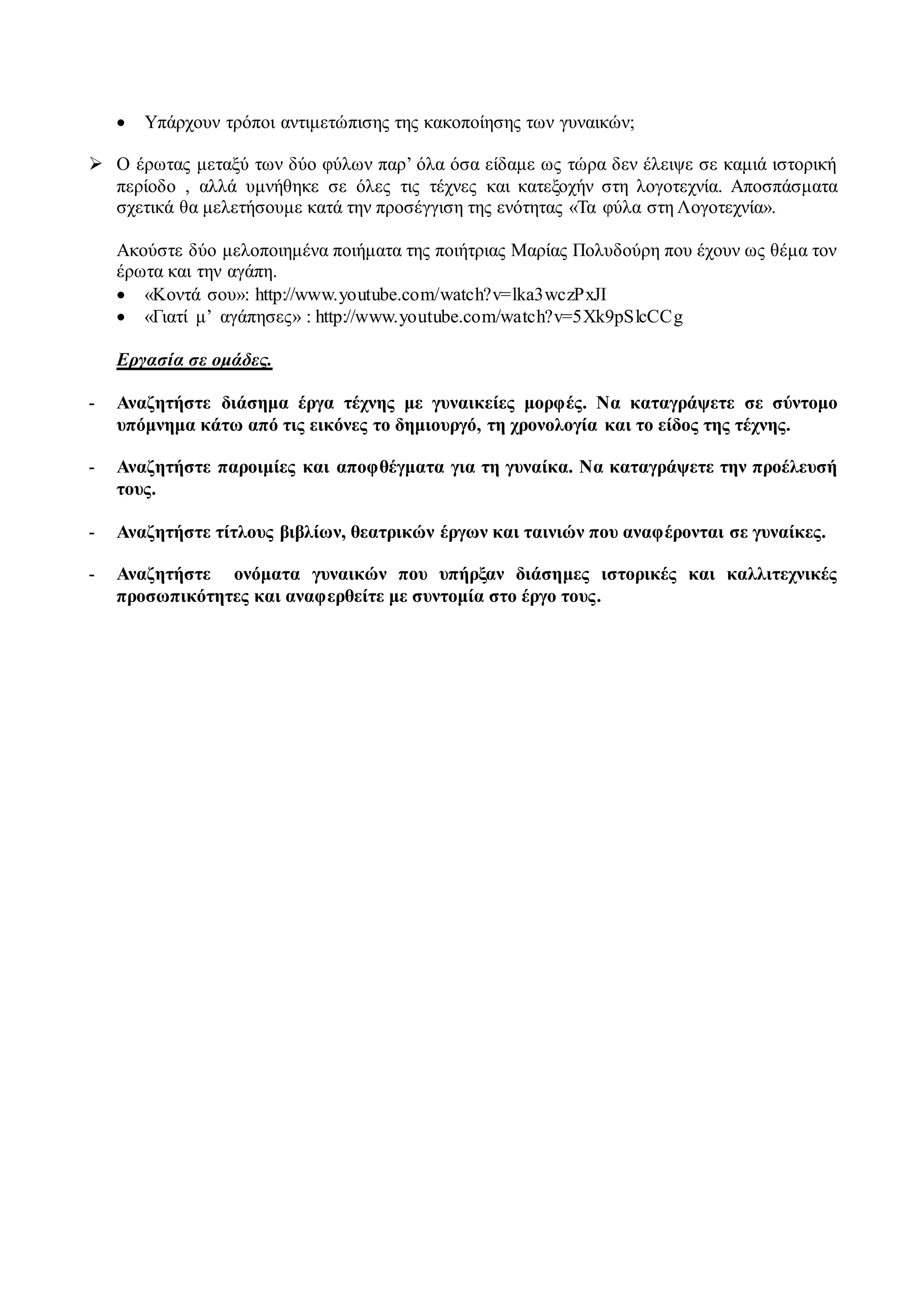  Υπάρχουν τρόποι αντιμετώπισης της κακοποίησης των γυναικών; 
 Ο έρωτας μεταξύ των δύο φύλων παρ’ όλα όσα είδαμε ως τώρα δεν έλειψε σε καμιά ιστορική 
περίοδο , αλλά υμνήθηκε σε όλες τις τέχνες και κατεξοχήν στη λογοτεχνία. Αποσπάσματα 
σχετικά θα μελετήσουμε κατά την προσέγγιση της ενότητας «Τα φύλα στη Λογοτεχνία». 
Ακούστε δύο μελοποιημένα ποιήματα της ποιήτριας Μαρίας Πολυδούρη που έχουν ως θέμα τον 
έρωτα και την αγάπη. 
 «Κοντά σου»: http://www.youtube.com/watch?v=lka3wczPxJI 
 «Γιατί μ’ αγάπησες» : http://www.youtube.com/watch?v=5Xk9pSlcCCg 
Εργασία σε ομάδες. 
- Αναζητήστε διάσημα έργα τέχνης με γυναικείες μορφές. Να καταγράψετε σε σύντομο 
υπόμνημα κάτω από τις εικόνες το δημιουργό, τη χρονολογία και το είδος της τέχνης. 
- Αναζητήστε παροιμίες και αποφθέγματα για τη γυναίκα. Να καταγράψετε την προέλευσή 
τους. 
- Αναζητήστε τίτλους βιβλίων, θεατρικών έργων και ταινιών που αναφέρονται σε γυναίκες. 
- Αναζητήστε ονόματα γυναικών που υπήρξαν διάσημες ιστορικές και καλλιτεχνικές 
προσωπικότητες και αναφερθείτε με συντομία στο έργο τους. 
