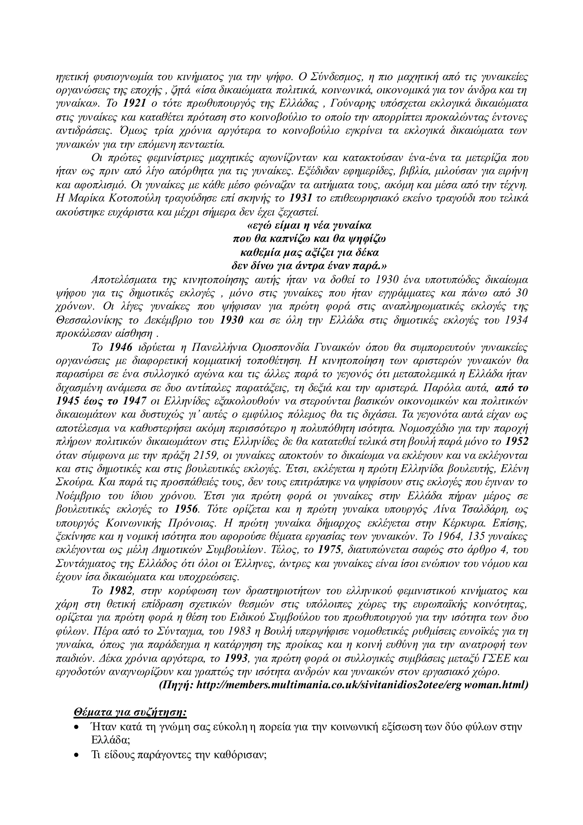 ηγετική φυσιογνωμία του κινήματος για την ψήφο. Ο Σύνδεσμος, η πιο μαχητική από τις γυναικείες 
οργανώσεις της εποχής , ζητά «ίσα δικαιώματα πολιτικά, κοινωνικά, οικονομικά για τον άνδρα και τη 
γυναίκα». Το 1921 ο τότε πρωθυπουργός της Ελλάδας , Γούναρης υπόσχεται εκλογικά δικαιώματα 
στις γυναίκες και καταθέτει πρόταση στο κοινοβούλιο το οποίο την απορρίπτει προκαλώντας έντονες 
αντιδράσεις. Όμως τρία χρόνια αργότερα το κοινοβούλιο εγκρίνει τα εκλογικά δικαιώματα των 
γυναικών για την επόμενη πενταετία. 
Οι πρώτες φεμινίστριες μαχητικές αγωνίζονταν και κατακτούσαν ένα-ένα τα μετερίζια που 
ήταν ως πριν από λίγο απόρθητα για τις γυναίκες. Εξέδιδαν εφημερίδες, βιβλία, μιλούσαν για ειρήνη 
και αφοπλισμό. Οι γυναίκες με κάθε μέσο φώναζαν τα αιτήματα τους, ακόμη και μέσα από την τέχνη. 
Η Μαρίκα Κοτοπούλη τραγούδησε επί σκηνής το 1931 το επιθεωρησιακό εκείνο τραγούδι που τελικά 
ακούστηκε ευχάριστα και μέχρι σήμερα δεν έχει ξεχαστεί. 
«εγώ είμαι η νέα γυναίκα 
που θα καπνίζω και θα ψηφίζω 
καθεμία μας αξίζει για δέκα 
δεν δίνω για άντρα έναν παρά.» 
Αποτελέσματα της κινητοποίησης αυτής ήταν να δοθεί το 1930 ένα υποτυπώδες δικαίωμα 
ψήφου για τις δημοτικές εκλογές , μόνο στις γυναίκες που ήταν εγγράμματες και πάνω από 30 
χρόνων. Οι λίγες γυναίκες που ψήφισαν για πρώτη φορά στις αναπληρωματικές εκλογές τ ης 
Θεσσαλονίκης το Δεκέμβριο του 1930 και σε όλη την Ελλάδα στις δημοτικές εκλογές του 1934 
προκάλεσαν αίσθηση . 
Το 1946 ιδρύεται η Πανελλήνια Ομοσπονδία Γυναικών όπου θα συμπορευτούν γυναικείες 
οργανώσεις με διαφορετική κομματική τοποθέτηση. Η κινητοποίηση των αριστερών γυναικών θα 
παρασύρει σε ένα συλλογικό αγώνα και τις άλλες παρά το γεγονός ότι μεταπολεμικά η Ελλάδα ήταν 
διχασμένη ανάμεσα σε δυο αντίπαλες παρατάξεις, τη δεξιά και την αριστερά. Παρόλα αυτά, από το 
1945 έως το 1947 οι Ελληνίδες εξακολουθούν να στερούνται βασικών οικονομικών και πολιτικών 
δικαιωμάτων και δυστυχώς γι’ αυτές ο εμφύλιος πόλεμος θα τις διχάσει. Τα γεγονότα αυτά είχαν ως 
αποτέλεσμα να καθυστερήσει ακόμη περισσότερο η πολυπόθητη ισότητα. Νομοσχέδιο για την παροχή 
πλήρων πολιτικών δικαιωμάτων στις Ελληνίδες δε θα κατατεθεί τελικά στη βουλή παρά μόνο το 1952 
όταν σύμφωνα με την πράξη 2159, οι γυναίκες αποκτούν το δικαίωμα να εκλέγουν και να εκλέγονται 
και στις δημοτικές και στις βουλευτικές εκλογές. Έτσι, εκλέγεται η πρώτη Ελληνίδα βουλευτής, Ελένη 
Σκούρα. Και παρά τις προσπάθειές τους, δεν τους επιτράπηκε να ψηφίσουν στις εκλογές που έγιναν το 
Νοέμβριο του ίδιου χρόνου. Έτσι για πρώτη φορά οι γυναίκες στην Ελλάδα πήραν μέρος σε 
βουλευτικές εκλογές το 1956. Τότε ορίζεται και η πρώτη γυναίκα υπουργός Λίνα Τσαλδάρη, ως 
υπουργός Κοινωνικής Πρόνοιας. Η πρώτη γυναίκα δήμαρχος εκλέγεται στην Κέρκυρα. Επίσης, 
ξεκίνησε και η νομική ισότητα που αφορούσε θέματα εργασίας των γυναικών. Το 1964, 135 γυναίκες 
εκλέγονται ως μέλη Δημοτικών Συμβουλίων . Τέλος, το 1975, διατυπώνεται σαφώς στο άρθρο 4, του 
Συντάγματος της Ελλάδος ότι όλοι οι Έλληνες, άντρες και γυναίκες είναι ίσοι ενώπιον του νόμου και 
έχουν ίσα δικαιώματα και υποχρεώσεις. 
Το 1982, στην κορύφωση των δραστηριοτήτων του ελληνικού φεμινιστικού κινήματος και 
χάρη στη θετική επίδραση σχετικών θεσμών στις υπόλοιπες χώρες της ευρωπαϊκής κοινότητας, 
ορίζεται για πρώτη φορά η θέση του Ειδικού Συμβούλου του πρωθυπουργού για την ισότητα των δυο 
φύλων. Πέρα από το Σύνταγμα, του 1983 η Βουλή υπερψήφισε νομοθετικές ρυθμίσεις ευνοϊκές για τη 
γυναίκα, όπως για παράδειγμα η κατάργηση της προίκας και η κοινή ευθύνη για την ανατροφή των 
παιδιών. Δέκα χρόνια αργότερα, το 1993, για πρώτη φορά οι συλλογικές συμβάσεις μεταξύ ΓΣΕΕ και 
εργοδοτών αναγνωρίζουν και γραπτώς την ισότητα ανδρών και γυναικών στον εργασιακό χώρο. 
(Πηγή: http://members.multimania.co.uk/sivitanidios2otee/erg woman.html) 
Θέματα για συζήτηση: 
 Ήταν κατά τη γνώμη σας εύκολη η πορεία για την κοινωνική εξίσωση των δύο φύλων στην 
Ελλάδα; 
 Τι είδους παράγοντες την καθόρισαν; 
 
