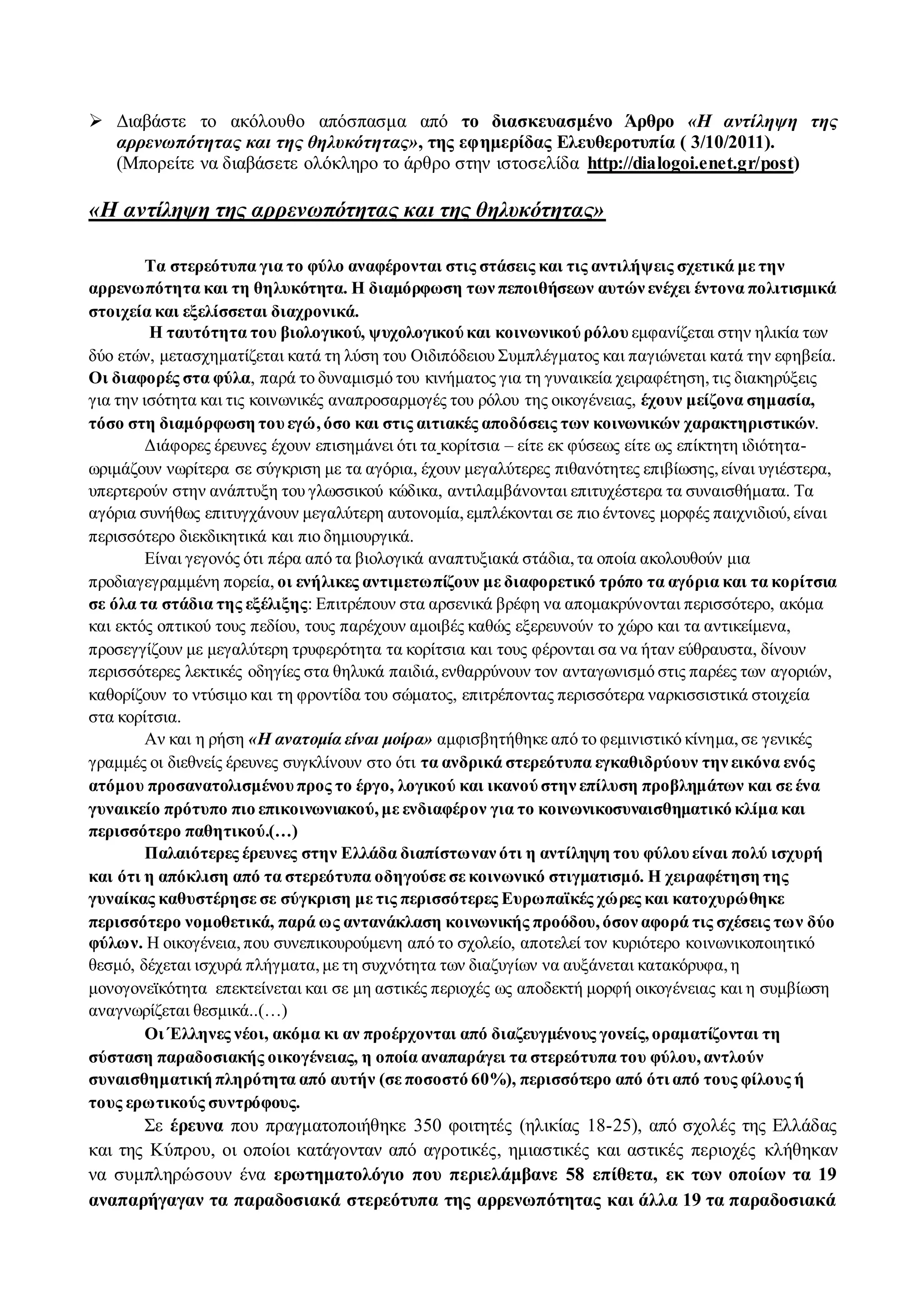  Διαβάστε το ακόλουθο απόσπασμα από το διασκευασμένο Άρθρο «Η αντίληψη της 
αρρενωπότητας και της θηλυκότητας», της εφημερίδας Ελευθεροτυπία ( 3/10/2011). 
(Μπορείτε να διαβάσετε ολόκληρο το άρθρο στην ιστοσελίδα http://dialogoi.enet.gr/post) 
«Η αντίληψη της αρρενωπότητας και της θηλυκότητας» 
Τα στερεότυπα για το φύλο αναφέρονται στις στάσεις και τις αντιλήψεις σχετικά με την 
αρρενωπότητα και τη θηλυκότητα. Η διαμόρφωση των πεποιθήσεων αυτών ενέχει έντονα πολιτισμικά 
στοιχεία και εξελίσσεται διαχρονικά. 
Η ταυτότητα του βιολογικού, ψυχολογικού και κοινωνικού ρόλου εμφανίζεται στην ηλικία των 
δύο ετών, μετασχηματίζεται κατά τη λύση του Οιδιπόδειου Συμπλέγματος και παγιώνεται κατά την εφηβεία. 
Οι διαφορές στα φύλα, παρά το δυναμισμό του κινήματος για τη γυναικεία χειραφέτηση, τις διακηρύξεις 
για την ισότητα και τις κοινωνικές αναπροσαρμογές του ρόλου της οικογένειας, έχουν μείζονα σημασία, 
τόσο στη διαμόρφωση του εγώ, όσο και στις αιτιακές αποδόσεις των κοινωνικών χαρακτηριστικών. 
Διάφορες έρευνες έχουν επισημάνει ότι τα κορίτσια – είτε εκ φύσεως είτε ως επίκτητη ιδιότητα- 
ωριμάζουν νωρίτερα σε σύγκριση με τα αγόρια, έχουν μεγαλύτερες πιθανότητες επιβίωσης, είναι υγιέστερα, 
υπερτερούν στην ανάπτυξη του γλωσσικού κώδικα, αντιλαμβάνονται επιτυχέστερα τα συναισθήματα. Τα 
αγόρια συνήθως επιτυγχάνουν μεγαλύτερη αυτονομία, εμπλέκονται σε πιο έντονες μορφές παιχνιδιού, είναι 
περισσότερο διεκδικητικά και πιο δημιουργικά. 
Είναι γεγονός ότι πέρα από τα βιολογικά αναπτυξιακά στάδια, τα οποία ακολουθούν μια 
προδιαγεγραμμένη πορεία, οι ενήλικες αντιμετωπίζουν με διαφορετικό τρόπο τα αγόρια και τα κορίτσια 
σε όλα τα στάδια της εξέλιξης: Επιτρέπουν στα αρσενικά βρέφη να απομακρύνονται περισσότερο, ακόμα 
και εκτός οπτικού τους πεδίου, τους παρέχουν αμοιβές καθώς εξερευνούν το χώρο και τα αντικείμενα, 
προσεγγίζουν με μεγαλύτερη τρυφερότητα τα κορίτσια και τους φέρονται σα να ήταν εύθραυστα, δίνουν 
περισσότερες λεκτικές οδηγίες στα θηλυκά παιδιά, ενθαρρύνουν τον ανταγωνισμό στις παρέες των αγοριών, 
καθορίζουν το ντύσιμο και τη φροντίδα του σώματος, επιτρέποντας περισσότερα ναρκισσιστικά στοιχεία 
στα κορίτσια. 
Αν και η ρήση «Η ανατομία είναι μοίρα» αμφισβητήθηκε από το φεμινιστικό κίνημα, σε γενικές 
γραμμές οι διεθνείς έρευνες συγκλίνουν στο ότι τα ανδρικά στερεότυπα εγκαθιδρύουν την εικόνα ενός 
ατόμου προσανατολισμένου προς το έργο, λογικού και ικανού στην επίλυση προβλημάτων και σε ένα 
γυναικείο πρότυπο πιο επικοινωνιακού, με ενδιαφέρον για το κοινωνικοσυναισθηματικό κλίμα και 
περισσότερο παθητικού.(…) 
Παλαιότερες έρευνες στην Ελλάδα διαπίστωναν ότι η αντίληψη του φύλου είναι πολύ ισχυρή 
και ότι η απόκλιση από τα στερεότυπα οδηγούσε σε κοινωνικό στιγματισμό. Η χειραφέτηση της 
γυναίκας καθυστέρησε σε σύγκριση με τις περισσότερες Ευρωπαϊκές χώρες και κατοχυρώθηκε 
περισσότερο νομοθετικά, παρά ως αντανάκλαση κοινωνικής προόδου, όσον αφορά τις σχέσεις των δύο 
φύλων. Η οικογένεια, που συνεπικουρούμενη από το σχολείο, αποτελεί τον κυριότερο κοινωνικοποιητικό 
θεσμό, δέχεται ισχυρά πλήγματα, με τη συχνότητα των διαζυγίων να αυξάνεται κατακόρυφα, η 
μονογονεϊκότητα επεκτείνεται και σε μη αστικές περιοχές ως αποδεκτή μορφή οικογένειας και η συμβίωση 
αναγνωρίζεται θεσμικά..(…) 
Οι Έλληνες νέοι, ακόμα κι αν προέρχονται από διαζευγμένους γονείς, οραματίζονται τη 
σύσταση παραδοσιακής οικογένειας, η οποία αναπαράγει τα στερεότυπα του φύλου, αντλούν 
συναισθηματική πληρότητα από αυτήν (σε ποσοστό 60%), περισσότερο από ότι από τους φίλους ή 
τους ερωτικούς συντρόφους. 
Σε έρευνα που πραγματοποιήθηκε 350 φοιτητές (ηλικίας 18-25), από σχολές της Ελλάδας 
και της Κύπρου, οι οποίοι κατάγονταν από αγροτικές, ημιαστικές και αστικές περιοχές κλήθηκαν 
να συμπληρώσουν ένα ερωτηματολόγιο που περιελάμβανε 58 επίθετα, εκ των οποίων τα 19 
αναπαρήγαγαν τα παραδοσιακά στερεότυπα της αρρενωπότητας και άλλα 19 τα παραδοσιακά 
 
