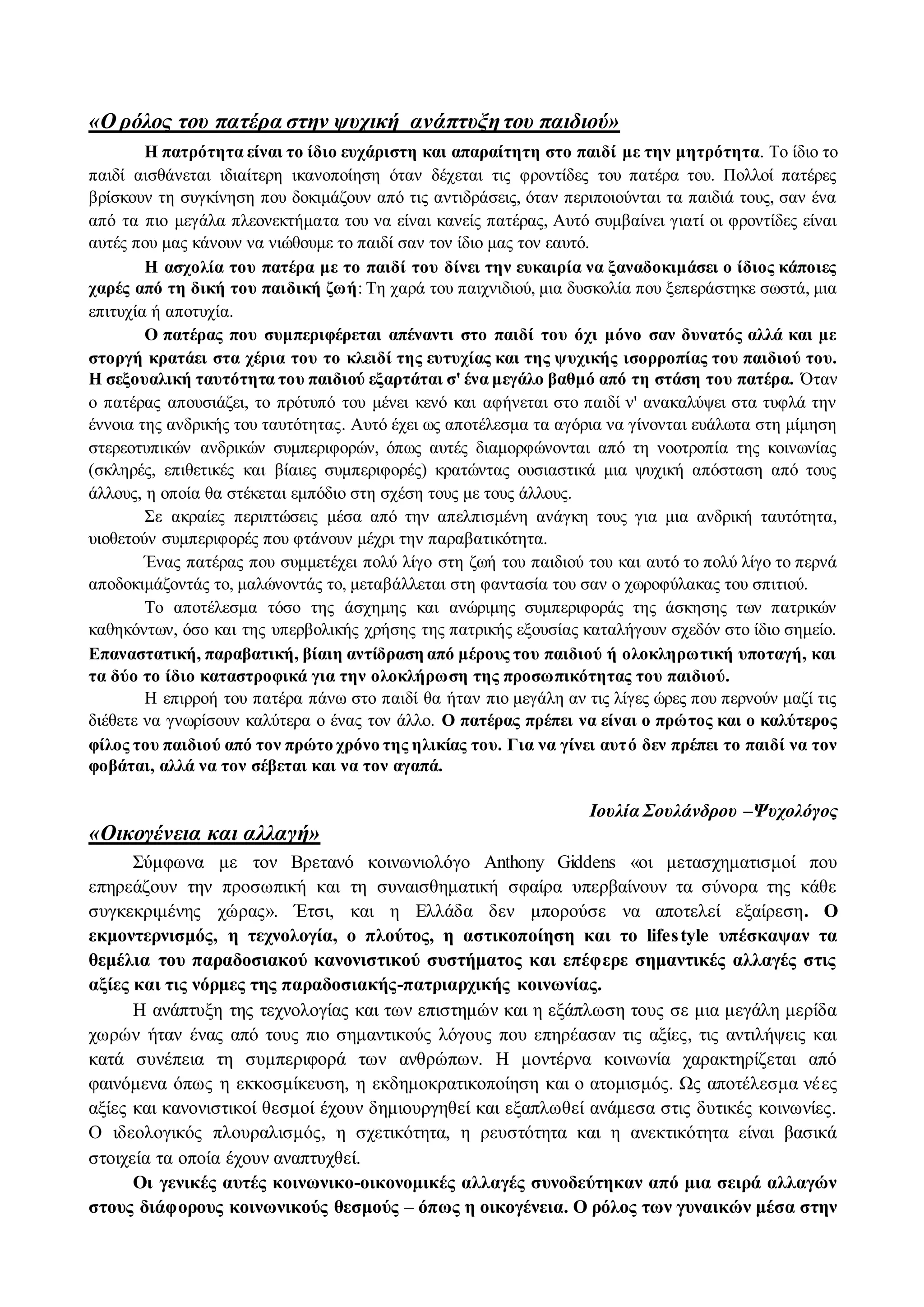 «Ο ρόλος του πατέρα στην ψυχική ανάπτυξη του παιδιού» 
Η πατρότητα είναι το ίδιο ευχάριστη και απαραίτητη στο παιδί με την μητρότητα. Το ίδιο το 
παιδί αισθάνεται ιδιαίτερη ικανοποίηση όταν δέχεται τις φροντίδες του πατέρα του. Πολλοί πατέρες 
βρίσκουν τη συγκίνηση που δοκιμάζουν από τις αντιδράσεις, όταν περιποιούνται τα παιδιά τους, σαν ένα 
από τα πιο μεγάλα πλεονεκτήματα του να είναι κανείς πατέρας, Αυτό συμβαίνει γιατί οι φροντίδες είναι 
αυτές που μας κάνουν να νιώθουμε το παιδί σαν τον ίδιο μας τον εαυτό. 
Η ασχολία του πατέρα με το παιδί του δίνει την ευκαιρία να ξαναδοκιμάσει ο ίδιος κάποιες 
χαρές από τη δική του παιδική ζωή: Τη χαρά του παιχνιδιού, μια δυσκολία που ξεπεράστηκε σωστά, μια 
επιτυχία ή αποτυχία. 
Ο πατέρας που συμπεριφέρεται απέναντι στο παιδί του όχι μόνο σαν δυνατός αλλά και με 
στοργή κρατάει στα χέρια του το κλειδί της ευτυχίας και της ψυχικής ισορροπίας του παιδιού του. 
Η σεξουαλική ταυτότητα του παιδιού εξαρτάται σ' ένα μεγάλο βαθμό από τη στάση του πατέρα. Όταν 
ο πατέρας απουσιάζει, το πρότυπό του μένει κενό και αφήνεται στο παιδί ν' ανακαλύψει στα τυφλά την 
έννοια της ανδρικής του ταυτότητας. Αυτό έχει ως αποτέλεσμα τα αγόρια να γίνονται ευάλωτα στη μίμηση 
στερεοτυπικών ανδρικών συμπεριφορών, όπως αυτές διαμορφώνονται από τη νοοτροπία της κοινωνίας 
(σκληρές, επιθετικές και βίαιες συμπεριφορές) κρατώντας ουσιαστικά μια ψυχική απόσταση από τους 
άλλους, η οποία θα στέκεται εμπόδιο στη σχέση τους με τους άλλους. 
Σε ακραίες περιπτώσεις μέσα από την απελπισμένη ανάγκη τους για μια ανδρική ταυτότητα, 
υιοθετούν συμπεριφορές που φτάνουν μέχρι την παραβατικότητα. 
Ένας πατέρας που συμμετέχει πολύ λίγο στη ζωή του παιδιού του και αυτό το πολύ λίγο το περνά 
αποδοκιμάζοντάς το, μαλώνοντάς το, μεταβάλλεται στη φαντασία του σαν ο χωροφύλακας του σπιτιού. 
Το αποτέλεσμα τόσο της άσχημης και ανώριμης συμπεριφοράς της άσκησης των πατρικών 
καθηκόντων, όσο και της υπερβολικής χρήσης της πατρικής εξουσίας καταλήγουν σχεδόν στο ίδιο σημείο. 
Επαναστατική, παραβατική, βίαιη αντίδραση από μέρους του παιδιού ή ολοκληρωτική υποταγή, και 
τα δύο το ίδιο καταστροφικά για την ολοκλήρωση της προσωπικότητας του παιδιού. 
Η επιρροή του πατέρα πάνω στο παιδί θα ήταν πιο μεγάλη αν τις λίγες ώρες που περνούν μαζί τις 
διέθετε να γνωρίσουν καλύτερα ο ένας τον άλλο. Ο πατέρας πρέπει να είναι ο πρώτος και ο καλύτερος 
φίλος του παιδιού από τον πρώτο χρόνο της ηλικίας του. Για να γίνει αυτ ό δεν πρέπει το παιδί να τον 
φοβάται, αλλά να τον σέβεται και να τον αγαπά. 
Ιουλία Σουλάνδρου –Ψυχολόγος 
«Οικογένεια και αλλαγή» 
Σύμφωνα με τον Βρετανό κοινωνιολόγο Anthony Giddens «οι μετασχηματισμοί που 
επηρεάζουν την προσωπική και τη συναισθηματική σφαίρα υπερβαίνουν τα σύνορα της κάθε 
συγκεκριμένης χώρας». Έτσι, και η Ελλάδα δεν μπορούσε να αποτελεί εξαίρεση. O 
εκμοντερνισμός, η τεχνολογία, ο πλούτος, η αστικοποίηση και το lifes tyle υπέσκαψαν τα 
θεμέλια του παραδοσιακού κανονιστικού συστήματος και επέφερε σημαντικές αλλαγές στις 
αξίες και τις νόρμες της παραδοσιακής-πατριαρχικής κοινωνίας. 
H ανάπτυξη της τεχνολογίας και των επιστημών και η εξάπλωση τους σε μια μεγάλη μερίδα 
χωρών ήταν ένας από τους πιο σημαντικούς λόγους που επηρέασαν τις αξίες, τις αντιλήψεις και 
κατά συνέπεια τη συμπεριφορά των ανθρώπων. H μοντέρνα κοινωνία χαρακτηρίζεται από 
φαινόμενα όπως η εκκοσμίκευση, η εκδημοκρατικοποίηση και ο ατομισμός. Ως αποτέλεσμα νέ ες 
αξίες και κανονιστικοί θεσμοί έχουν δημιουργηθεί και εξαπλωθεί ανάμεσα στις δυτικές κοινωνίες. 
O ιδεολογικός πλουραλισμός, η σχετικότητα, η ρευστότητα και η ανεκτικότητα είναι βασικά 
στοιχεία τα οποία έχουν αναπτυχθεί. 
Οι γενικές αυτές κοινωνικο-οικονομικές αλλαγές συνοδεύτηκαν από μια σειρά αλλαγών 
στους διάφορους κοινωνικούς θεσμούς – όπως η οικογένεια. O ρόλος των γυναικών μέσα στην 
 