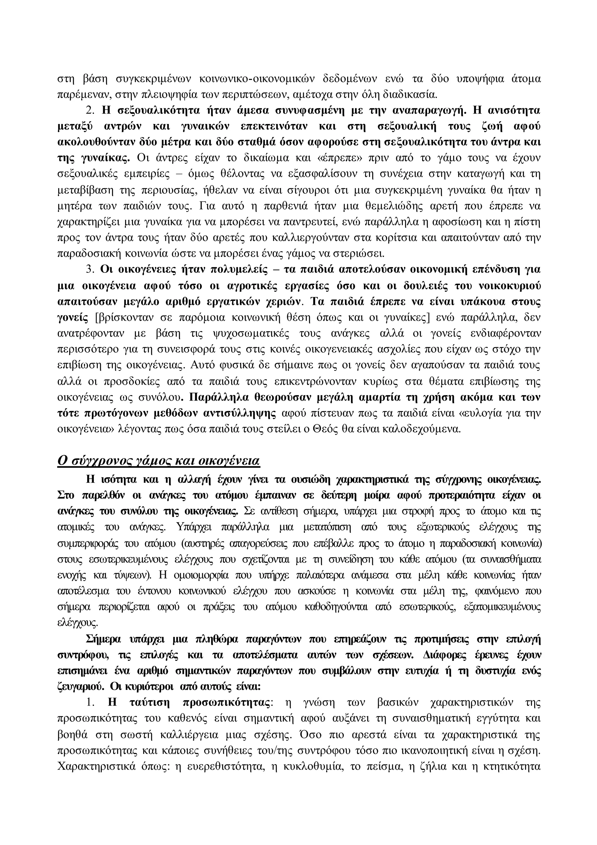 στη βάση συγκεκριμένων κοινωνικο-οικονομικών δεδομένων ενώ τα δύο υποψήφια άτομα 
παρέμεναν, στην πλειοψηφία των περιπτώσεων, αμέτοχα στην όλη διαδικασία. 
2. H σεξουαλικότητα ήταν άμεσα συνυφασμένη με την αναπαραγωγή. H ανισότητα 
μεταξύ αντρών και γυναικών επεκτεινόταν και στη σεξουαλική τους ζωή αφού 
ακολουθούνταν δύο μέτρα και δύο σταθμά όσον αφορούσε στη σεξουαλικότητα του άντρα και 
της γυναίκας. Οι άντρες είχαν το δικαίωμα και «έπρεπε» πριν από το γάμο τους να έχουν 
σεξουαλικές εμπειρίες – όμως θέλοντας να εξασφαλίσουν τη συνέχεια στην καταγωγή και τη 
μεταβίβαση της περιουσίας, ήθελαν να είναι σίγουροι ότι μια συγκεκριμένη γυναίκα θα ήταν η 
μητέρα των παιδιών τους. Για αυτό η παρθενιά ήταν μια θεμελιώδης αρετή που έπρεπε να 
χαρακτηρίζει μια γυναίκα για να μπορέσει να παντρευτεί, ενώ παράλληλα η αφοσίωση και η πίστη 
προς τον άντρα τους ήταν δύο αρετές που καλλιεργούνταν στα κορίτσια και απαιτούνταν από την 
παραδοσιακή κοινωνία ώστε να μπορέσει ένας γάμος να στεριώσει. 
3. Οι οικογένειες ήταν πολυμελείς – τα παιδιά αποτελούσαν οικονομική επένδυση για 
μια οικογένεια αφού τόσο οι αγροτικές εργασίες όσο και οι δουλ ειές του νοικοκυριού 
απαιτούσαν μεγάλο αριθμό εργατικών χεριών. Τα παιδιά έπρεπε να είναι υπάκουα στους 
γονείς [βρίσκονταν σε παρόμοια κοινωνική θέση όπως και οι γυναίκες] ενώ παράλληλα, δεν 
ανατρέφονταν με βάση τις ψυχοσωματικές τους ανάγκες αλλά οι γονείς ενδιαφέρονταν 
περισσότερο για τη συνεισφορά τους στις κοινές οικογενειακές ασχολίες που είχαν ως στόχο την 
επιβίωση της οικογένειας. Αυτό φυσικά δε σήμαινε πως οι γονείς δεν αγαπούσαν τα παιδιά τους 
αλλά οι προσδοκίες από τα παιδιά τους επικεντρώνονταν κυρίως στα θέματα επιβίωσης της 
οικογένειας ως συνόλου. Παράλληλα θεωρούσαν μεγάλη αμαρτία τη χρήση ακόμα και των 
τότε πρωτόγονων μεθόδων αντισύλληψης αφού πίστευαν πως τα παιδιά είναι «ευλογία για την 
οικογένεια» λέγοντας πως όσα παιδιά τους στείλει ο Θεός θα είναι καλοδεχούμενα. 
O σύγχρονος γάμος και οικογένεια 
H ισότητα και η αλλαγή έχουν γίνει τα ουσιώδη χαρακτηριστικά της σύγχρονης οικογένειας. 
Στο παρελθόν οι ανάγκες του ατόμου έμπαιναν σε δεύτερη μοίρα αφού προτεραιότητα είχαν οι 
ανάγκες του συνόλου της οικογένειας. Σε αντίθεση σήμερα, υπάρχει μια στροφή προς το άτομο και τις 
ατομικές του ανάγκες. Υπάρχει παράλληλα μια μετατόπιση από τους εξωτερικούς ελέγχους της 
συμπεριφοράς του ατόμου (αυστηρές απαγορεύσεις που επέβαλλε προς το άτομο η παραδοσιακή κοινωνία) 
στους εσωτερικευμένους ελέγχους που σχετίζονται με τη συνείδηση του κάθε ατόμου (τα συναισθήματα 
ενοχής και τύψεων). H ομοιομορφία που υπήρχε παλαιότερα ανάμεσα στα μέλη κάθε κοινωνίας ήταν 
αποτέλεσμα του έντονου κοινωνικού ελέγχου που ασκούσε η κοινωνία στα μέλη της, φαινόμενο που 
σήμερα περιορίζεται αφού οι πράξεις του ατόμου καθοδηγούνται από εσωτερικούς, εξατομικευμένους 
ελέγχους. 
Σήμερα υπάρχει μια πληθώρα παραγόντων που επηρεάζουν τις προτιμήσεις στην επιλογή 
συντρόφου, τις επιλογές και τα αποτελέσματα αυτών των σχέσεων. Διάφορες έρευνες έχουν 
επισημάνει ένα αριθμό σημαντικών παραγόντων που συμβάλουν στην ευτυχία ή τη δυστυχία ενός 
ζευγαριού. Οι κυριότεροι από αυτούς είναι: 
1. H ταύτιση προσωπικότητας: η γνώση των βασικών χαρακτηριστικών της 
προσωπικότητας του καθενός είναι σημαντική αφού αυξάνει τη συναισθηματική εγγύτητα και 
βοηθά στη σωστή καλλιέργεια μιας σχέσης. Όσο πιο αρεστά είναι τα χαρακτηριστικά της 
προσωπικότητας και κάποιες συνήθειες του/της συντρόφου τόσο πιο ικανοποιητική είναι η σχέση. 
Χαρακτηριστικά όπως: η ευερεθιστότητα, η κυκλοθυμία, το πείσμα, η ζήλια και η κτητικότητα 
 