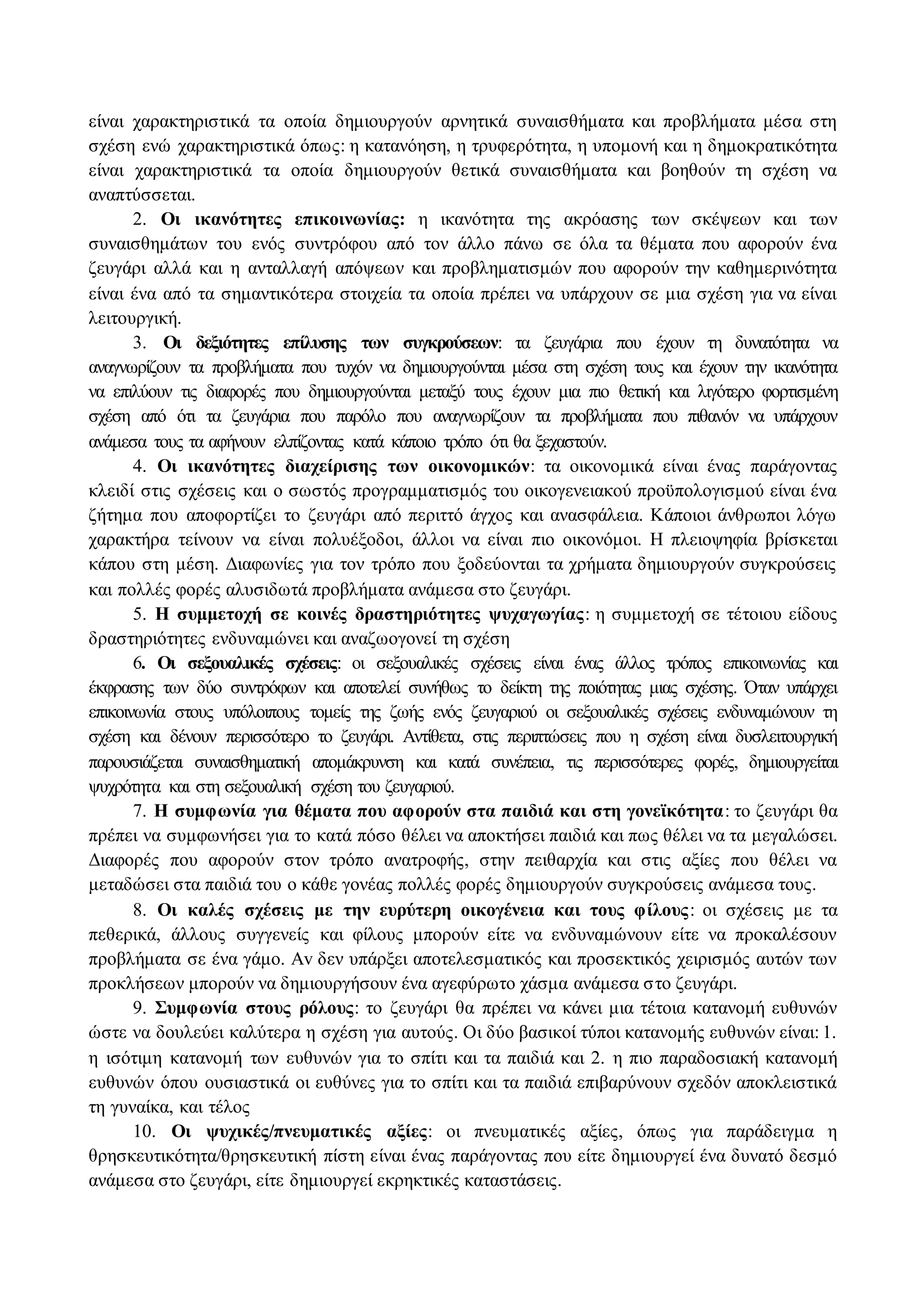 είναι χαρακτηριστικά τα οποία δημιουργούν αρνητικά συναισθήματα και προβλήματα μέσα στη 
σχέση ενώ χαρακτηριστικά όπως: η κατανόηση, η τρυφερότητα, η υπομονή και η δημοκρατικότητα 
είναι χαρακτηριστικά τα οποία δημιουργούν θετικά συναισθήματα και βοηθούν τη σχέση να 
αναπτύσσεται. 
2. Οι ικανότητες επικοινωνίας: η ικανότητα της ακρόασης των σκέψεων και των 
συναισθημάτων του ενός συντρόφου από τον άλλο πάνω σε όλα τα θέματα που αφορούν ένα 
ζευγάρι αλλά και η ανταλλαγή απόψεων και προβληματισμών που αφορούν την καθημερινότητα 
είναι ένα από τα σημαντικότερα στοιχεία τα οποία πρέπει να υπάρχουν σε μια σχέση για να είναι 
λειτουργική. 
3. Οι δεξιότητες επίλυσης των συγκρούσεων: τα ζευγάρια που έχουν τη δυνατότητα να 
αναγνωρίζουν τα προβλήματα που τυχόν να δημιουργούνται μέσα στη σχέση τους και έχουν την ικανότητα 
να επιλύουν τις διαφορές που δημιουργούνται μεταξύ τους έχουν μια πιο θετική και λιγότερο φορτισμένη 
σχέση από ότι τα ζευγάρια που παρόλο που αναγνωρίζουν τα προβλήματα που πιθανόν να υπάρχουν 
ανάμεσα τους τα αφήνουν ελπίζοντας κατά κάποιο τρόπο ότι θα ξεχαστούν. 
4. Οι ικανότητες διαχείρισης των οικονομικών: τα οικονομικά είναι ένας παράγοντας 
κλειδί στις σχέσεις και ο σωστός προγραμματισμός του οικογενειακού προϋπολογισμού είναι ένα 
ζήτημα που αποφορτίζει το ζευγάρι από περιττό άγχος και ανασφάλεια. Κάποιοι άνθρωποι λόγω 
χαρακτήρα τείνουν να είναι πολυέξοδοι, άλλοι να είναι πιο οικονόμοι. H πλειοψηφία βρίσκεται 
κάπου στη μέση. Διαφωνίες για τον τρόπο που ξοδεύονται τα χρήματα δημιουργούν συγκρούσεις 
και πολλές φορές αλυσιδωτά προβλήματα ανάμεσα στο ζευγάρι. 
5. H συμμετοχή σε κοινές δραστηριότητες ψυχαγωγίας: η συμμετοχή σε τέτοιου είδους 
δραστηριότητες ενδυναμώνει και αναζωογονεί τη σχέση 
6. Οι σεξουαλικές σχέσεις: οι σεξουαλικές σχέσεις είναι ένας άλλος τρόπος επικοινωνίας και 
έκφρασης των δύο συντρόφων και αποτελεί συνήθως το δείκτη της ποιότητας μιας σχέσης. Όταν υπάρχει 
επικοινωνία στους υπόλοιπους τομείς της ζωής ενός ζευγαριού οι σεξουαλικές σχέσεις ενδυναμώνουν τη 
σχέση και δένουν περισσότερο το ζευγάρι. Αντίθετα, στις περιπτώσεις που η σχέση είναι δυσλειτουργική 
παρουσιάζεται συναισθηματική απομάκρυνση και κατά συνέπεια, τις περισσότερες φορές, δημιουργείται 
ψυχρότητα και στη σεξουαλική σχέση του ζευγαριού. 
7. H συμφωνία για θέματα που αφορούν στα παιδιά και στη γονεϊκότητα: το ζευγάρι θα 
πρέπει να συμφωνήσει για το κατά πόσο θέλει να αποκτήσει παιδιά και πως θέλει να τα μεγαλώσει. 
Διαφορές που αφορούν στον τρόπο ανατροφής, στην πειθαρχία και στις αξίες που θέλει να 
μεταδώσει στα παιδιά του ο κάθε γονέας πολλές φορές δημιουργούν συγκρούσεις ανάμεσα τους. 
8. Οι καλές σχέσεις με την ευρύτερη οικογένεια και τους φίλους : οι σχέσεις με τα 
πεθερικά, άλλους συγγενείς και φίλους μπορούν είτε να ενδυναμώνουν είτε να προκαλέσουν 
προβλήματα σε ένα γάμο. Av δεν υπάρξει αποτελεσματικός και προσεκτικός χειρισμός αυτών των 
προκλήσεων μπορούν να δημιουργήσουν ένα αγεφύρωτο χάσμα ανάμεσα σ το ζευγάρι. 
9. Συμφωνία στους ρόλους: το ζευγάρι θα πρέπει να κάνει μια τέτοια κατανομή ευθυνών 
ώστε να δουλεύει καλύτερα η σχέση για αυτούς. Οι δύο βασικοί τύποι κατανομής ευθυνών είναι: 1. 
η ισότιμη κατανομή των ευθυνών για το σπίτι και τα παιδιά και 2. η πιο παραδοσιακή κατανομή 
ευθυνών όπου ουσιαστικά οι ευθύνες για το σπίτι και τα παιδιά επιβαρύνουν σχεδόν αποκλειστικά 
τη γυναίκα, και τέλος 
10. Οι ψυχικές/πνευματικές αξίες: οι πνευματικές αξίες, όπως για παράδειγμα η 
θρησκευτικότητα/θρησκευτική πίστη είναι ένας παράγοντας που είτε δημιουργεί ένα δυνατό δεσμό 
ανάμεσα στο ζευγάρι, είτε δημιουργεί εκρηκτικές καταστάσεις. 
 