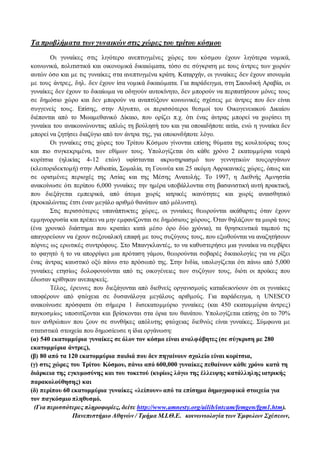 Τα προβλήματα των γυναικών στις χώρες του τρίτου κόσμου 
Οι γυναίκες στις λιγότερο ανεπτυγμένες χώρες του κόσμου έχουν λιγότερα νομικά, 
κοινωνικά, πολιτιστικά και οικονομικά δικαιώματα, τόσο σε σύγκριση με τους άντρες των χωρών 
αυτών όσο και με τις γυναίκες στα ανεπτυγμένα κράτη. Καταρχήν, οι γυναίκες δεν έχουν ισονομία 
με τους άντρες, δηλ. δεν έχουν ίσα νομικά δικαιώματα. Για παράδειγμα, στη Σαουδική Αραβία, οι 
γυναίκες δεν έχουν το δικαίωμα να οδηγούν αυτοκίνητο, δεν μπορούν να περπατήσουν μόνες τους 
σε δημόσιο χώρο και δεν μπορούν να αναπτύξουν κοινωνικές σχέσεις με άντρες που δεν είναι 
συγγενείς τους. Επίσης, στην Αίγυπτο, οι περισσότεροι θεσμοί του Οικογενειακού Δικαίου 
διέπονται από το Μωαμεθανικό Δίκαιο, που ορίζει π.χ. ότι ένας άντρας μπορεί να χωρίσει τη 
γυναίκα του ανακοινώνοντας απλώς τη βούλησή του και για οποιαδήποτε αιτία, ενώ η γυναίκα δεν 
μπορεί να ζητήσει διαζύγιο από τον άντρα της, για οποιονδήποτε λόγο. 
Οι γυναίκες στις χώρες του Τρίτου Κόσμου γίνονται επίσης θύματα της κουλτούρας τους 
και πιο συγκεκριμένα, των εθίμων τους. Υπολογίζεται ότι κάθε χρόνο 2 εκατομμύρια νεαρά 
κορίτσια (ηλικίας 4-12 ετών) υφίστανται ακρωτηριασμό των γεννητικών τουςοργάνων 
(κλειτοριδεκτομή) στην Αιθιοπία, Σομαλία, τη Γουινέα και 25 ακόμη Αφρικανικές χώρες, όπως και 
σε ορισμένες περιοχές της Ασίας και της Μέσης Ανατολής. Το 1997, η Διεθνής Αμνηστία 
ανακοίνωσε ότι περίπου 6,000 γυναίκες την ημέρα υποβάλλονται στη βασανιστική αυτή πρακτική, 
που διεξάγεται εμπειρικά, από άτομα χωρίς ιατρικές ικανότητες και χωρίς αναισθητικό 
(προκαλώντας έτσι έναν μεγάλο αριθμό θανάτων από μόλυνση). 
Στις περισσότερες υπανάπτυκτες χώρες, οι γυναίκες θεωρούνται ακάθαρτες όταν έχουν 
εμμηνορρυσία και πρέπει να μην εμφανίζονται σε δημόσιους χώρους. Όταν θηλάζουν τα μωρά τους 
(ένα χρονικό διάστημα που κρατάει κατά μέσο όρο δύο χρόνια), τα θρησκευτικά ταμπού τις 
απαγορεύουν να έχουν σεξουαλική επαφή με τους συζύγους τους, που εξωθούνται να αναζητήσουν 
πόρνες ως ερωτικές συντρόφους. Στο Μπανγκλαντές, το να καθυστερήσει μια γυναίκα να σερβίρει 
το φαγητό ή το να απορρίψει μια πρόταση γάμου, θεωρούνται σοβαρές δικαιολογίες για να ρίξει 
ένας άντρας καυστικό οξύ πάνω στο πρόσωπό της. Στην Ινδία, υπολογίζεται ότι πάνω από 5,000 
γυναίκες ετησίως δολοφονούνται από τις οικογένειες των συζύγων τους, διότι οι προίκες που 
έδωσαν κρίθηκαν ανεπαρκείς. 
Τέλος, έρευνες που διεξάγονται από διεθνείς οργανισμούς καταδεικνύουν ότι οι γυναίκες 
υποφέρουν από φτώχεια σε δυσανάλογα μεγάλους αριθμούς. Για παράδειγμα, η UNESCO 
ανακοίνωσε πρόσφατα ότι σήμερα 1 δισεκατομμύριο γυναίκες (και 450 εκατομμύρια άντρες) 
παγκοσμίως υποσιτίζονται και βρίσκονται στα όρια του θανάτου. Υπολογίζεται επίσης ότι το 70% 
των ανθρώπων που ζουν σε συνθήκες απόλυτης φτώχειας διεθνώς είναι γυναίκες. Σύμφωνα με 
στατιστικά στοιχεία που δημοσίευσε η ίδια οργάνωση: 
(α) 540 εκατομμύρια γυναίκες σε όλον τον κόσμο είναι αναλφάβητες (σε σύγκριση με 280 
εκατομμύρια άντρες), 
(β) 80 από τα 120 εκατομμύρια παιδιά που δεν πηγαίνουν σχολείο είναι κορίτσια, 
(γ) στις χώρες του Τρίτου Κόσμου, πάνω από 600,000 γυναίκες πεθαίνουν κάθε χρόνο κατά τη 
διάρκεια της εγκυμοσύνης και του τοκετού (κυρίως λόγω της έλλειψης κατάλληλης ιατρικής 
παρακολούθησης) και 
(δ) περίπου 60 εκατομμύρια γυναίκες «λείπουν» από τα επίσημα δημογραφικά στοιχεία για 
τον παγκόσμιο πληθυσμό. 
(Για περισσότερες πληροφορίες, δείτε http://www.amnesty.org/ailib/intcam/femgen/fgm1.htm). 
Πανεπιστήμιο Αθηνών / Τμήμα Μ.Ι.Θ.Ε. κοινωνιολογία των Έμφυλων Σχέσεων, 
 