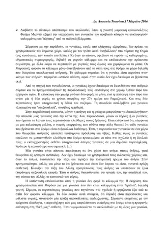Δρ. Ασπασία Τσαούση,17 Μαρτίου 2006 
 Διαβάστε το σύντομο απόσπασμα που ακολουθεί, όπου η γνωστή μαροκινή κοινωνιολόγος 
Φατίμα Μερνίσι εξηγεί την υποχρέωση των γυναικών του αραβικού κόσμου να κυκλοφορούν 
καλυμμένες και "αόρατες" από τα ανδρικά βλέμματα. 
Σύμφωνα με την παράδοση, οι γυναίκες, εκτός από ελάχιστες εξαιρέσεις, δεν πρέπει να 
χρησιμοποιούν τον δημόσιο χώρο, καθώς με τον τρόπο αυτό "εισβάλλουν" στο σύμπαν της Ουμά 
(της κοινότητας των πιστών του Ισλάμ). Κι όταν το κάνουν, οφείλουν να τηρούν τις καθιερωμένες 
εθιμοτυπικές συμπεριφορές, δηλαδή να φορούν κάλυμμα και να επιδεικνύουν την πρέπουσα 
σεμνότητα, με άλλα λόγια να περπατούν με γυρτούς τους ώμους και χαμηλωμένα τα μάτια. Οι 
Μαροκινές φορούν το κάλυμμα μόνο όταν βγαίνουν από το σπίτι τους στο δρόμο, το χώρο δηλαδή 
που θεωρείται αποκλειστικά ανδρικός. Το κάλυμμα σημαίνει ότι η γυναίκα είναι παρούσα στον 
κόσμο των ανδρών, παραμένει ωστόσο αθέατη, αφού στην ουσία δεν έχει δικαίωμα να βρίσκεται 
εκεί. 
Από τη στιγμή που συνοδεύονται, οι γυναίκες έχουν δικαίωμα να διεισδύσουν στο ανδρικό 
σύμπαν και να πραγματοποιήσουν τις παραδοσιακές τους επισκέψεις στο χαμάμ ή στον τάφο του 
εγχώριου αγίου. Η επίσκεψη στο χαμάμ γινόταν δύο φορές το μήνα, ενώ η επίσκεψη στον τάφο του 
αγίου μία ή δύο φορές το χρόνο, συνήθως την 27η ημέρα του Ραμαζανιού. Και στις δύο 
περιπτώσεις ήταν υποχρεωτική η άδεια του συζύγου. Τη συνοδεία αναλάμβανε μια γυναίκα 
ηλικιωμένη και "ασεξουαλική", συνήθως η πεθερά. 
Στην παραδοσιακή κοινωνία, μόνον η ανάγκη και η φτώχεια μπορούσαν να δικαιολογήσουν 
την απουσία μιας γυναίκας από την εστία της. Και, παραδοσιακά, μόνον οι πόρνες ή οι γυναίκες 
που έχασαν το λογικό τους περπατούσαν ελεύθερες στους δρόμους. Είναι ενδεικτικό ότι, σύμφωνα 
με μια παλαιότερη μελέτη, ο νεαρός επαρχιώτης που φθάνει στην πόλη θεωρεί ότι κάθε γυναίκα 
που βρίσκεται στο δρόμο είναι σεξουαλικά διαθέσιμη. Έτσι, η παρουσία των γυναικών σε ένα χώρο 
που θεωρείται ανδρικός αποτελεί ταυτόχρονα πρόκληση και ύβρις. Καθώς όμως οι γυναίκες 
οφείλουν να μετακινηθούν ελεύθερα στο δρόμο προκειμένου να πάνε στο σχολείο ή τη δουλειά 
τους, ο εκσυγχρονισμός εκθέτει υποχρεωτικά άπειρες γυναίκες σε μια δημόσια παρενόχληση, 
λιγότερο ή περισσότερο συστηματική. (...) 
Μία γυναίκα είναι πάντοτε παρείσακτη σε ένα χώρο που ανήκει στους άνδρες, γιατί 
θεωρείται εξ ορισμού αντίπαλος. Δεν έχει δικαίωμα να χρησιμοποιεί τους ανδρικούς χώρους και, 
όταν το τολμά, διασαλεύει την τάξη και ταράζει την πνευματική ηρεμία του άνδρα. Στην 
πραγματικότητα, απλώς και μόνο το ότι βρίσκεται εκεί όπου δεν έπρεπε να είναι, συνιστά πράξη 
επιθετική. Κλονίζει την τάξη του Αλλάχ προτρέποντας τους άνδρες να υποπέσουν σε ζινά 
(παράνομη σεξουαλική επαφή). Έτσι ο άνδρας διακινδυνεύει την ησυχία του, την ασφάλειά του, 
την εύνοια του Αλλάχ, το κοινωνικό του κύρος. 
Η κατάσταση επιδεινώνεται όταν η γυναίκα δεν φορά το κάλυμμά της. Η έκφραση που 
χρησιμοποιείται στο Μαρόκο για μια γυναίκα που δεν είναι καλυμμένη είναι "αριάνα", δηλαδή 
γυμνή. Σήμερα, οι περισσότερες γυναίκες που πηγαίνουν στο σχολείο ή εργάζονται έξω από το 
σπίτι δεν φορούν κάλυμμα. Τα δύο λοιπόν αυτά στοιχεία, ότι δηλαδή είναι παρείσακτες και 
μάλιστα γυμνές, συνιστούν μία πράξη απροκάλυπτης επιδειξιμανίας. Σύμφωνα επομένως με την 
τρέχουσα ιδεολογία, η παρενόχληση που μας επιφυλάσσουν οι άνδρες στο δρόμο είναι η προφανής 
απάντηση στη "δική μας" επίθεση. Έτσι νομιμοποιούνται να ακολουθούν με τις ώρες μια γυναίκα, 
 